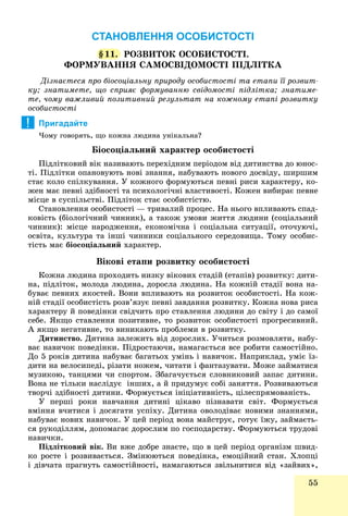 55
СТАНОВЛЕННЯ ОСОБИСТОСТІ
§§11. ÐÎÇÂÈÒÎÊ ÎÑÎÁÈÑÒÎÑÒІ.
ÔÎÐÌÓÂÀÍÍß ÑÀÌÎÑÂІÄÎÌÎÑÒІ ÏІÄËІÒÊÀ
Äіçíàєòåñÿ ïðî áіîñîöіàëüíó ïðèðîäó îñîáèñòîñòі òà åòàïè її ðîçâèò-
êó; çíàòèìåòå, ùî ñïðèÿє ôîðìóâàííþ ñâіäîìîñòі ïіäëіòêà; çíàòèìå-
òå, ÷îìó âàæëèâèé ïîçèòèâíèé ðåçóëüòàò íà êîæíîìó åòàïі ðîçâèòêó
îñîáèñòîñòі
Пригадайте
×îìó ãîâîðÿòü, ùî êîæíà ëþäèíà óíіêàëüíà?
Áіîñîöіàëüíèé õàðàêòåð îñîáèñòîñòі
Ïіäëіòêîâèé âіê íàçèâàþòü ïåðåõіäíèì ïåðіîäîì âіä äèòèíñòâà äî þíîñ-
òі. Ïіäëіòêè îïàíîâóþòü íîâі çíàííÿ, íàáóâàþòü íîâîãî äîñâіäó, øèðøèì
ñòàє êîëî ñïіëêóâàííÿ. Ó êîæíîãî ôîðìóþòüñÿ ïåâíі ðèñè õàðàêòåðó, êî-
æåí ìàє ïåâíі çäіáíîñòі òà ïñèõîëîãі÷íі âëàñòèâîñòі. Êîæåí âèáèðàє ïåâíå
ìіñöå â ñóñïіëüñòâі. Ïіäëіòîê ñòàє îñîáèñòіñòþ.
Ñòàíîâëåííÿ îñîáèñòîñòі — òðèâàëèé ïðîöåñ. Íà íüîãî âïëèâàþòü ñïàä-
êîâіñòü (áіîëîãі÷íèé ÷èííèê), à òàêîæ óìîâè æèòòÿ ëþäèíè (ñîöіàëüíèé
÷èííèê): ìіñöå íàðîäæåííÿ, åêîíîìі÷íà і ñîöіàëüíà ñèòóàöії, îòî÷óþ÷і,
îñâіòà, êóëüòóðà òà іíøі ÷èííèêè ñîöіàëüíîãî ñåðåäîâèùà. Òîìó îñîáèñ-
òіñòü ìàє áіîñîöіàëüíèé õàðàêòåð.
Âіêîâі åòàïè ðîçâèòêó îñîáèñòîñòі
Êîæíà ëþäèíà ïðîõîäèòü íèçêó âіêîâèõ ñòàäіé (åòàïіâ) ðîçâèòêó: äèòè-
íà, ïіäëіòîê, ìîëîäà ëþäèíà, äîðîñëà ëþäèíà. Íà êîæíіé ñòàäії âîíà íà-
áóâàє ïåâíèõ ÿêîñòåé. Âîíè âïëèâàþòü íà ðîçâèòîê îñîáèñòîñòі. Íà êîæ-
íіé ñòàäії îñîáèñòіñòü ðîçâ’ÿçóє ïåâíі çàâäàííÿ ðîçâèòêó. Êîæíà íîâà ðèñà
õàðàêòåðó é ïîâåäіíêè ñâіä÷èòü ïðî ñòàâëåííÿ ëþäèíè äî ñâіòó і äî ñàìîї
ñåáå. ßêùî ñòàâëåííÿ ïîçèòèâíå, òî ðîçâèòîê îñîáèñòîñòі ïðîãðåñèâíèé.
À ÿêùî íåãàòèâíå, òî âèíèêàþòü ïðîáëåìè â ðîçâèòêó.
Äèòèíñòâî. Äèòèíà çàëåæèòü âіä äîðîñëèõ. Ó÷èòüñÿ ðîçìîâëÿòè, íàáó-
âàє íàâè÷îê ïîâåäіíêè. Ïіäðîñòàþ÷è, íàìàãàєòüñÿ âñå ðîáèòè ñàìîñòіéíî.
Äî 5 ðîêіâ äèòèíà íàáóâàє áàãàòüîõ óìіíü і íàâè÷îê. Íàïðèêëàä, óìіє їç-
äèòè íà âåëîñèïåäі, ðіçàòè íîæåì, ÷èòàòè і ôàíòàçóâàòè. Ìîæå çàéìàòèñÿ
ìóçèêîþ, òàíöÿìè ÷è ñïîðòîì. Çáàãà÷óєòüñÿ ñëîâíèêîâèé çàïàñ äèòèíè.
Âîíà íå òіëüêè íàñëіäóє іíøèõ, à é ïðèäóìóє ñîáі çàíÿòòÿ. Ðîçâèâàþòüñÿ
òâîð÷і çäіáíîñòі äèòèíè. Ôîðìóєòüñÿ іíіöіàòèâíіñòü, öіëåñïðÿìîâàíіñòü.
Ó ïåðøі ðîêè íàâ÷àííÿ äèòèíі öіêàâî ïіçíàâàòè ñâіò. Ôîðìóєòüñÿ
âìіííÿ â÷èòèñÿ і äîñÿãàòè óñïіõó. Äèòèíà îâîëîäіâàє íîâèìè çíàííÿìè,
íàáóâàє íîâèõ íàâè÷îê. Ó öåé ïåðіîä âîíà ìàéñòðóє, ãîòóє їæó, çàéìàєòü-
ñÿ ðóêîäіëëÿì, äîïîìàãàє äîðîñëèì ïî ãîñïîäàðñòâó. Ôîðìóþòüñÿ òðóäîâі
íàâè÷êè.
Ïіäëіòêîâèé âіê. Âè âæå äîáðå çíàєòå, ùî â öåé ïåðіîä îðãàíіçì øâèä-
êî ðîñòå і ðîçâèâàєòüñÿ. Çìіíþþòüñÿ ïîâåäіíêà, åìîöіéíèé ñòàí. Õëîïöі
і äіâ÷àòà ïðàãíóòü ñàìîñòіéíîñòі, íàìàãàþòüñÿ çâіëüíèòèñÿ âіä «çàéâèõ»,ä ð ó , ä ,
!
 