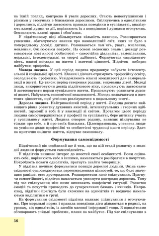 56
íà їõíіé ïîãëÿä, êîíòðîëþ é óâàãè äîðîñëèõ. Ñòàþòü íåïîñòóïëèâèìè і
ðіçêèìè ó ñòîñóíêàõ ç áëèçüêèìè äîðîñëèìè. Ñïіëêóþ÷èñü ç îäíîëіòêàìè
і äîðîñëèìè, ïіäëіòêè çàñâîþþòü ïðàâèëà ïîâåäіíêè â ñóñïіëüñòâі, àíàëіçó-
þòü âëàñíі äóìêè òà äії, ïîðіâíþþòü їõ ç ïîâåäіíêîþ і äóìêàìè îòî÷óþ÷èõ.
Îñìèñëþþòü âëàñíі ïðàâà і îáîâ’ÿçêè.
Ó ïіäëіòêîâîìó âіöі çáіëüøóєòüñÿ êіëüêіñòü íàâè÷îê. Ðîçøèðþєòüñÿ
óÿâëåííÿ, çáàãà÷óþòüñÿ çíàííÿ ïðî íàâêîëèøíіé ñâіò, ÿêèõ íå áóëî â
ïîïåðåäíüîìó äîñâіäі äèòèíè. Ðîçâèâàþòüñÿ ïàì’ÿòü, óâàãà, ìèñëåííÿ,
ìîâëåííÿ. Çìіíþþòüñÿ ïîòðåáè. Íà îñíîâі çàñâîєíèõ çíàíü і äîñâіäó ðîç-
âèâàþòüñÿ íîâі ÿêîñòі îñîáèñòîñòі – ñàìîñòіéíà äіÿëüíіñòü, ñàìîïіçíàííÿ,
ìîðàëüíі, іíòåëåêòóàëüíі òà òâîð÷і çäіáíîñòі. Ôîðìóþòüñÿ ñàìîіäåíòè÷-
íіñòü, âëàñíі ïîãëÿäè íà æèòòÿ і æèòòєâі öіííîñòі. Ïіäëіòîê âèáèðàє
ìàéáóòíþ ïðîôåñіþ.
Ìîëîäà ëþäèíà. Ó öåé ïåðіîä ëþäèíà ïðîäîâæóє íàáóâàòè іíòåëåêòó-
àëüíîї é ñîöіàëüíîї çðіëîñòі. Þíàêè і äіâ÷àòà îòðèìóþòü ïðîôåñіéíó îñâіòó,
îâîëîäіâàþòü ïðîôåñієþ. Óñâіäîìëþþòü âëàñíі ìîæëèâîñòі äëÿ ñàìîðåàëі-
çàöії â æèòòі. Öå òàêîæ ïåðіîä ñòâîðåííÿ ðîäèíè, âèõîâàííÿ äіòåé. Ìîëîäі
ëþäè, âèêîðèñòîâóþ÷è äîñâіä ïіäëіòêîâîãî âіêó, ïðîäîâæóþòü çàñâîþâàòè
é çàñòîñîâóâàòè íîðìè ñóñïіëüíîãî æèòòÿ. Ïðîäîâæóþòü ðîçâèâàòè äóõîâ-
íі ÿêîñòі. Íàáóâàþòü åêîíîìі÷íîї íåçàëåæíîñòі. Ìîëîäü âèçíà÷àєòüñÿ â æèò-
òєâèõ öіííîñòÿõ, ùîá óñïіøíî ðåàëіçóâàòèñÿ â ïîäàëüøîìó æèòòі.
Äîðîñëà ëþäèíà. Íàéòðèâàëіøèé ïåðіîä ó æèòòі. Ëþäèíà äîñÿãàє íàé-
âèùîãî ðіâíÿ ðîçâèòêó äóõîâíèõ ÿêîñòåé, іíòåëåêòóàëüíèõ і òâîð÷èõ çäіá-
íîñòåé, ãàðìîíії â ñîáі é ó âçàєìîäії çі ñâіòîì. Ïðîòÿãîì öüîãî ïåðіîäó
ëþäèíà ñàìîñòâåðäæóєòüñÿ ó ïðîôåñії òà ñóñïіëüñòâі, áåðå àêòèâíó ó÷àñòü
ó ñóñïіëüíîìó æèòòі. Ëþäèíà ñòâîðþє ðîäèíó, âèÿâëÿє ïіêëóâàííÿ íå
òіëüêè ïðî ñåáå, à é ïðî ñâîїõ áëèçüêèõ. Öіëåñïðÿìîâàíà, óïåâíåíà ëþäè-
íà óñïіøíî äîëàє ïðîôåñіéíі òà îñîáèñòіñíі òðóäíîùі öüîãî ïåðіîäó. Çäàò-
íà êðèòè÷íî îöіíèòè æèòòÿ, âіä÷óâàє ñàìîïîâàãó.
Ôîðìóâàííÿ ñàìîñâіäîìîñòі
Ïіäëіòêîâèé âіê îñîáëèâèé ùå é òèì, ùî íà öіé ñòàäії ðîçâèòêó â ìîëî-
äîї ëþäèíè ôîðìóєòüñÿ ñàìîñâіäîìіñòü.
Ó ïіäëіòêіâ âèíèêàє іíòåðåñ äî ÿêîñòåé ñâîєї îñîáèñòîñòі. Âîíè îöіíþ-
þòü ñåáå, ïîðіâíþþòü ñåáå ç іíøèìè, íàìàãàþòüñÿ ðîçіáðàòèñÿ â ïî÷óòòÿõ.
Ïîòðåáóþòü ïîâàãè îäíîëіòêіâ, ïðàãíóòü çíàéòè òîâàðèøіâ.
Ó ïіäëіòêà ïî÷èíàє ôîðìóâàòèñÿ ïîçèöіÿ äîðîñëîї ëþäèíè. Çìіíà ñàìî-
ñâіäîìîñòі ñóïðîâîäæóєòüñÿ ïåðåîñìèñëåííÿì öіííîñòåé: òå, ùî áóëî çíà÷ó-
ùèì ðàíіøå, ñòàє äðóãîðÿäíèì. Ðîçøèðþєòüñÿ êîëî ñïіëêóâàííÿ. Ïðàãíó-
÷è ñàìîñòіéíîñòі, ïіäëіòîê íàìàãàєòüñÿ óíèêíóòè êîíòðîëþ äîðîñëèõ. Òîìó
ïіä ÷àñ ñïіëêóâàííÿ ìіæ íèìè âèíèêàþòü êîíôëіêòíі ñèòóàöії. Ðîçâèòîê
åìîöіé òà ïî÷óòòіâ ïðèçâîäèòü äî ñóïåðå÷ëèâèõ áàæàíü і â÷èíêіâ. Íàïðè-
êëàä, ïіäëіòêè ïðàãíóòü áóòè ñõîæèìè íà îäíîëіòêіâ òà âîäíî÷àñ íàìàãà-
þòüñÿ âèäіëèòèñÿ â ãðóïі.
Íà ôîðìóâàííÿ ñâіäîìîñòі ïіäëіòêà âïëèâàє ñïіëêóâàííÿ ç îòî÷óþ÷è-
ìè. Ïðî ìîðàëüíі íîðìè і ïðàâèëà ïîâåäіíêè äіòè äіçíàþòüñÿ â ðîäèíі, íà
óðîêàõ, âіä îäíîëіòêіâ, іç çàñîáіâ ìàñîâîї іíôîðìàöії òîùî. Ç îäíîëіòêàìè
îáãîâîðþþòü ñïіëüíі ïðîáëåìè, ïëàíè íà ìàéáóòíє. Ïіä ÷àñ ñïіëêóâàííÿ â
 