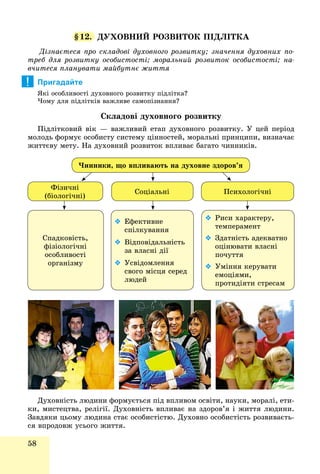 58
§12. ÄÓÕÎÂÍÈÉ ÐÎÇÂÈÒÎÊ ÏІÄËІÒÊÀ
Äіçíàєòåñÿ ïðî ñêëàäîâі äóõîâíîãî ðîçâèòêó; çíà÷åííÿ äóõîâíèõ ïî-
òðåá äëÿ ðîçâèòêó îñîáèñòîñòі; ìîðàëüíèé ðîçâèòîê îñîáèñòîñòі; íà-
â÷èòåñÿ ïëàíóâàòè ìàéáóòíє æèòòÿ
Пригадайте
ßêі îñîáëèâîñòі äóõîâíîãî ðîçâèòêó ïіäëіòêà?
×îìó äëÿ ïіäëіòêіâ âàæëèâå ñàìîïіçíàííÿ?
Ñêëàäîâі äóõîâíîãî ðîçâèòêó
Ïіäëіòêîâèé âіê — âàæëèâèé åòàï äóõîâíîãî ðîçâèòêó. Ó öåé ïåðіîä
ìîëîäü ôîðìóє îñîáèñòó ñèñòåìó öіííîñòåé, ìîðàëüíі ïðèíöèïè, âèçíà÷àє
æèòòєâó ìåòó. Íà äóõîâíèé ðîçâèòîê âïëèâàє áàãàòî ÷èííèêіâ.
Ôіçè÷íі
(áіîëîãі÷íі)
Ñîöіàëüíі
×èííèêè, ùî âïëèâàþòü íà äóõîâíå çäîðîâ’ÿ
Ïñèõîëîãі÷íі
Ñïàäêîâіñòü,
ôіçіîëîãі÷íі
îñîáëèâîñòі
îðãàíіçìó
 Åôåêòèâíå
ñïіëêóâàííÿ
 Âіäïîâіäàëüíіñòü
çà âëàñíі äії
 Óñâіäîìëåííÿ
ñâîãî ìіñöÿ ñåðåä
ëþäåé
 Ðèñè õàðàêòåðó,
òåìïåðàìåíò
 Çäàòíіñòü àäåêâàòíî
îöіíþâàòè âëàñíі
ïî÷óòòÿ
 Óìіííÿ êåðóâàòè
åìîöіÿìè,
ïðîòèäіÿòè ñòðåñàì
Äóõîâíіñòü ëþäèíè ôîðìóєòüñÿ ïіä âïëèâîì îñâіòè, íàóêè, ìîðàëі, åòè-
êè, ìèñòåöòâà, ðåëіãії. Äóõîâíіñòü âïëèâàє íà çäîðîâ’ÿ і æèòòÿ ëþäèíè.
Çàâäÿêè öüîìó ëþäèíà ñòàє îñîáèñòіñòþ. Äóõîâíî îñîáèñòіñòü ðîçâèâàєòü-
ñÿ âïðîäîâæ óñüîãî æèòòÿ.
!
 