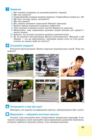 63
Завдання
1. ßêі ÷èííèêè âïëèâàþòü íà äóõîâíèé ðîçâèòîê ëþäèíè?
2. Ùî òàêå öіííîñòі?
3. Ñõàðàêòåðèçóéòå ñêëàäîâі äóõîâíîãî ðîçâèòêó. Ñêîðèñòàéòåñÿ ñõåìîþ íà ñ. 59.
4. Ùî òàêå, íà âàøó äóìêó, äóõîâíіñòü?
5. Ùî òàêå ìîðàëü?
6. ßêó ëþäèíó íàçèâàþòü ìîðàëüíîþ? Íàâåäіòü ïðèêëàäè.
7. Íàçâіòü ïåðіîäè ìîðàëüíîãî ðîçâèòêó îñîáèñòîñòі.
8. ×îìó âàæëèâî ïëàíóâàòè âëàñíå æèòòÿ? Äîâåäіòü íà ïðèêëàäі.
9. Îáґðóíòóéòå, ÷îìó çàäîâîëåííÿ äóõîâíèõ ïîòðåá âàæëèâå äëÿ çäîðîâ’ÿ і
æèòòÿ ëþäèíè.
10. Äîâåäіòü, ùî ñêëàäîâі äóõîâíîãî ðîçâèòêó âçàєìîïîâ’ÿçàíі.
11. ßê âè ðîçóìієòå âèñëîâëþâàííÿ Âàñèëÿ Ñóõîìëèíñüêîãî «Âèõîâóé ó ñîáі
Ëþäèíó — îñü ùî íàéãîëîâíіøå, іíæåíåðîì ìîæíà ñòàòè çà ï’ÿòü ðîêіâ,
ó÷èòèñü íà ëþäèíó òðåáà âñå æèòòÿ»?
Ситуаційні завдання
Ðîçãëÿíüòå ôîòîіëþñòðàöії. Íàçâіòü ìîðàëüíî âіäïîâіäàëüíèõ ëþäåé. ×îìó òàê
äóìàєòå?
Попрацюйте в парі або групі
Îáãîâîðіòü, ÿêі íàâè÷êè ñëіä ôîðìóâàòè ïіäëіòêó, ùîá ðåàëіçóâàòè ñåáå â æèòòі.
Моделюйте — набувайте життєвих навичок
Ñêëàäіòü ïëàí äîñÿãíåííÿ ìåòè. Ñêîðèñòàéòåñÿ ìàòåðіàëàìè ïàðàãðàôà. Ç ìà-
òåðіàëіâ ïîïåðåäíіõ êëàñіâ ïðèãàäàéòå êðîêè ôîðìóâàííÿ àäåêâàòíîї ñàìîîöіíêè,
àëãîðèòì ïðèéíÿòòÿ çâàæåíèõ ðіøåíü, ïëàí ñàìîâäîñêîíàëåííÿ.
?
1
4
2
5
3
6
 