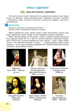 64
КРАСА І ЗДОРОВ’Я
§13. ІÄÅÀËÈ ÊÐÀÑÈ І ÇÄÎÐÎÂ’ß
Äіçíàєòåñÿ ïðî îçíàêè çîâíіøíüîї òà âíóòðіøíüîї êðàñè, ðèñè õàðàê-
òåðó, ÿêі ðîáëÿòü ëþäåé ïðèâàáëèâèìè; ñòðàòåãії ðåêëàìè, ïîâ’ÿçàíі
ç іíäóñòðієþ ìîäè; ìîæëèâі íåáåçïåêè ïëàñòè÷íîї õіðóðãії, ïіðñèíãó é
òàòóþâàííÿ
Пригадайте
ßêі ðèñè õàðàêòåðó ñëіä ðîçâèâàòè ïіäëіòêó?
Íàçâіòü îçíàêè ãàðìîíіéíîãî ðîçâèòêó ïіäëіòêà.
Êðàñà ïðèâåðòàëà óâàãó ëþäåé çäàâåí. Ëþäè ìèëóâàëèñÿ êðàñîþ ïðè-
ðîäè, ïðåäìåòіâ, іíøèõ ëþäåé і ñàìі ñòâîðþâàëè êðàñèâі ïðåäìåòè.
Ïðîòå åòàëîíè êðàñè â ðіçíі åïîõè і íàâіòü ó ðіçíèõ íàðîäіâ ðіçíÿòüñÿ.
Òàê, êðàñèâó æіíêó XV ñò. ó XXI ñò. ìîæóòü ââàæàòè ïåðåñі÷íîї çîâíіø-
íîñòі. Ïëèíå ÷àñ, ñüîãîäíі ïîäîáàєòüñÿ îäíå, çàâòðà — іíøå. «×àñè çìіíþ-
þòüñÿ, і ìè çìіíþєìîñÿ ðàçîì ç íèìè», — ñêàçàâ ìóäðåöü. Îäíàê êðàñà
ëþäèíè — öå íå ëèøå çîâíіøíÿ ïðèâàáëèâіñòü. Çàâæäè ïîâàæàëè ÷åñíèõ,
ñìіëèâèõ, ïðàöåëþáíèõ ëþäåé.
!
Íåôåðòіòі
(ìіæ 1353 – 1336 ðð.
äî í.å.)
Ëåîõàð. Àïîëëîí
Áåëüâåäåðñüêèé
(ôðàãìåíò) (áëèçüêî
330 ð. äî í.å.)
Ðîãіð âàí äåð Âåéäåí.
Ïîðòðåò äàìè
(1460 ð.)
Ëåîíàðäî äà Âіí÷і.
Ìîíà Ëіçà
(1530 ð.)
Ïіòåð Ïàóëü Ðóáåíñ.
Æіíêà іç äçåðêàëîì
(1640 ð.)
Ñîëîìіÿ
Êðóøåëüíèöüêà
(1872 – 1952 ðð.)
 