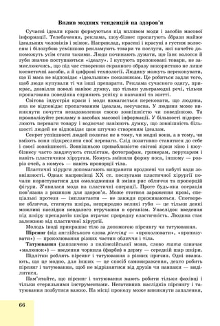 66
Âïëèâ ìîäíèõ òåíäåíöіé íà çäîðîâ’ÿ
Ñó÷àñíі іäåàëè êðàñè ôîðìóþòüñÿ ïіä âïëèâîì ìîäè і çàñîáіâ ìàñîâîї
іíôîðìàöії. Òåëåáà÷åííÿ, ðåêëàìà, øîó-áіçíåñ ïðîïàãóþòü îáðàçè ìàéæå
іäåàëüíèõ ÷îëîâіêіâ і æіíîê. Íàïðèêëàä, êðàñåíі і êðàñóíі ç ãóñòèì âîëîñ-
ñÿì і áіëîçóáîþ óñìіøêîþ ðåêëàìóþòü òîâàðè òà ïîñëóãè, ÿêі íà÷åáòî äî-
ïîìîæóòü óñіì ñòàòè òàêèìè. Ëþäè ïî÷èíàþòü äóìàòè, ùî їõíє âîëîññÿ é
çóáè çíà÷íî ïîñòóïàþòüñÿ «іäåàëó». І êóïóþòü ïðîïîíîâàíі òîâàðè, íå çà-
ìèñëþþ÷èñü, ùî ïіä ÷àñ ñòâîðåííÿ åêðàííîãî îáðàçó âèêîðèñòàíî íå ëèøå
êîñìåòè÷íі çàñîáè, à é öèôðîâі òåõíîëîãії. Ëþäèíó ìîæóòü ïåðåêîíóâàòè,
ùî її ìàñà íå âіäïîâіäàє «іäåàëüíèì» ïîêàçíèêàì. Öå ðîáèòüñÿ çàäëÿ òîãî,
ùîá ëþäè êóïóâàëè òі ÷è іíøі ïðåïàðàòè. Ðåêëàìà ñó÷àñíîãî îäÿãó, ïðè-
êðàñ, äîçâіëëÿ ïîâîëі íàâіþє äóìêó, ùî òіëüêè óëüòðàìîäíі ðå÷і, òіëüêè
ïðîïàãîâàíà ïîâåäіíêà ñïðèÿþòü óñïіõó â íàâ÷àííі òà æèòòі.
Ñâіòîâà іíäóñòðіÿ êðàñè і ìîäè íàìàãàєòüñÿ ïåðåêîíàòè, ùî ëþäèíà,
ÿêà íå âіäïîâіäàє ïðîïàãîâàíèì іäåàëàì, íåñó÷àñíà. Ó ëþäèíè ìîæå âè-
íèêíóòè ïî÷óòòÿ íåçàäîâîëåííÿ ñâîєþ çîâíіøíіñòþ ÷è ïîâåäіíêîþ. Òà
ïðîàíàëіçóéòå ðåêëàìó â çàñîáàõ ìàñîâîї іíôîðìàöії. Ó áіëüøîñòі ïіäêðåñ-
ëþþòü ïåðåâàãè òîâàðó і âîäíî÷àñ íàâіþþòü äóìêó, ùî çîâíіøíіñòü áіëü-
øîñòі ëþäåé íå âіäïîâіäàє öèì øòó÷íî ñòâîðåíèì іäåàëàì.
Ñåêðåò óñïіøíîñòі ëþäåé ïîëÿãàє íå â òîìó, ÷è ìîäíі âîíè, à â òîìó, ÷è
âìіþòü âîíè ïіäêðåñëèòè ñâîї ïåðåâàãè. Ñëіä ïîçèòèâíî ñòàâèòèñÿ äî ñåáå
і ñâîєї çîâíіøíîñòі. Çîâíіøíüîþ ïðèâàáëèâіñòþ ñâіòîâі çіðêè êіíî і øîó-
áіçíåñó ÷àñòî çàâäÿ÷óþòü ñòèëіñòàì, ôîòîãðàôàì, ãðèìåðàì, ïåðóêàðÿì і
íàâіòü ïëàñòè÷íèì õіðóðãàì. Êîìóñü çìіíèëè ôîðìó íîñà, іíøîìó — ðîç-
ðіç î÷åé, à êîìóñü — íàâіòü ïðîïîðöії òіëà.
Ïëàñòè÷íі õіðóðãè äîïîìàãàþòü âèïðàâèòè âðîäæåíі ÷è íàáóòі âàäè çî-
âíіøíîñòі. Îäíàê íàïðèêіíöі ÕÕ ñò. ïîñëóãàìè ïëàñòè÷íîї õіðóðãії ïî-
÷àëè êîðèñòóâàòèñÿ äëÿ îìîëîäæåííÿ é çìіíè ðèñ îáëè÷÷ÿ òà ïðîïîðöіé
ôіãóðè. Ç’ÿâèëàñÿ ìîäà íà ïëàñòè÷íі îïåðàöії. Ïðîòå áóäü-ÿêà îïåðàöіÿ
ïîâ’ÿçàíà ç ðèçèêîì äëÿ çäîðîâ’ÿ. Ìîæå ñòàòèñÿ çàðàæåííÿ êðîâі, ñïå-
öіàëüíі ïðîòåçè — іìïëàíòàíòè — íå çàâæäè ïðèæèâàþòüñÿ. Ñïîòâîðå-
íå îáëè÷÷ÿ, ñòÿãíóòà øêіðà, íåïðèðîäíî âåëèêі ãóáè — öå òіëüêè äåÿêі
ìîæëèâі íàñëіäêè íåâäàëîãî âòðó÷àííÿ â îðãàíіçì. Óíàñëіäîê ââåäåííÿ
ïіä øêіðó ïðåïàðàòіâ øêіðà âòðà÷àє ïðèðîäíó åëàñòè÷íіñòü. Ëþäèíà ñòàє
çàëåæíîþ âіä ïëàñòè÷íîї õіðóðãії.
Ìîëîäü іíîäі ïðèêðàøàє òіëî çà äîïîìîãîþ ïіðñèíãó ÷è òàòóþâàííÿ.
Ïіðñèíã (âіä àíãëіéñüêîãî ñëîâà piercing — «ïðîêîëþâàòè», «ïðîíèçó-g
âàòè») — ïðîêîëþâàííÿ ðіçíèõ ÷àñòèí îáëè÷÷ÿ і òіëà.
Òàòóþâàííÿ (çàïîçè÷åíî ç ïîëіíåçіéñüêîї ìîâè, ñëîâî òàòà îçíà÷àє
«ìàëþíîê») — ââåäåííÿ ÷îðíèëà (ôàðáè) â äåðìó — ñåðåäíіé øàð øêіðè.
Ïіäëіòêè ðîáëÿòü ïіðñèíã і òàòóþâàííÿ ç ðіçíèõ ïðè÷èí. Îäíі ââàæà-
þòü, ùî öå ìîäíî, äëÿ іíøèõ — öå ñïîñіá ñàìîâèðàæåííÿ, äåõòî ðîáèòü
ïіðñèíã і òàòóþâàííÿ, ùîá íå âіäðіçíÿòèñÿ âіä äðóçіâ ÷è íàâïàêè — âèäі-
ëèòèñÿ.
Ïàì’ÿòàéòå, ùî ïіðñèíã і òàòóþâàííÿ ìàþòü ðîáèòè òіëüêè ôàõіâöі і
òіëüêè ñòåðèëüíèìè іíñòðóìåíòàìè. Íåãàòèâíèõ íàñëіäêіâ ïіðñèíãó і òà-
òóþâàííÿ ïîçáóòèñÿ âàæêî. Íà ìіñöі ïðîêîëó ìîæå âèíèêíóòè çàïàëåííÿ,
 