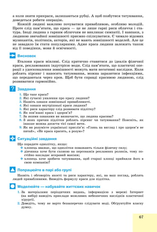 67
à êîëè çíÿòè ïðèêðàñè, çàëèøàþòüñÿ ðóáöі. À ùîá ïîçáóòèñÿ òàòóþâàííÿ,
äîâåäåòüñÿ ðîáèòè îïåðàöіþ.
Êîæíіé ëþäèíі âàæëèâî ïî÷óâàòèñÿ ïðèâàáëèâîþ, îñîáëèâî ìîëîäіé.
Ïðîòå ñëіä ïàì’ÿòàòè, ùî êðàñà — öå íå ëèøå ãàðíі ðèñè îáëè÷÷ÿ і ñòà-
òóðà. Іíîäі ëþäèíà ç ãàðíèì îáëè÷÷ÿì íå âèêëèêàє ñèìïàòії. І íàâïàêè, ç
ëþäèíîþ çâè÷àéíîї çîâíіøíîñòі ïðèєìíî ñïіëêóâàòèñÿ. Є ÷èìàëî âіäîìèõ
ìóçèêàíòіâ, ïîëіòèêіâ, àêòîðіâ, ÿêі íå ìàþòü çîâíіøíîñòі ìîäåëåé. Àëå öå
íå çàâàäèëî їì ñòàòè ïîïóëÿðíèìè. Àäæå êðàñà ëþäèíè çàëåæèòü òàêîæ
âіä її ïîâåäіíêè, ìîâè é îñâі÷åíîñòі.
Висновок
Åòàëîíè êðàñè ìіíëèâі. Ñëіä êðèòè÷íî ñòàâèòèñÿ äî іäåàëіâ ôіçè÷íîї
êðàñè, ðåêëàìîâàíèõ іíäóñòðієþ ìîäè. Ñëіä ïàì’ÿòàòè, ùî ïëàñòè÷íі îïå-
ðàöії ç óäîñêîíàëåííÿ çîâíіøíîñòі ìîæóòü ìàòè íåãàòèâíі íàñëіäêè. Êîëè
ðîáëÿòü ïіðñèíã і íàíîñÿòü òàòóþâàííÿ, ìîæíà çàðàçèòèñÿ іíôåêöіÿìè,
ùî ïåðåäàþòüñÿ ÷åðåç êðîâ. Ùîá áóòè ñïðàâäі êðàñèâîþ ëþäèíîþ, ñëіä
ðîçâèâàòèñÿ ãàðìîíіéíî.
Завдання
1. Ùî òàêå êðàñà?
2. ßêі ñó÷àñíі óÿâëåííÿ ïðî êðàñó ëþäèíè?
3. Íàçâіòü îçíàêè çîâíіøíüîї ïðèâàáëèâîñòі.
4. ßêі îçíàêè âíóòðіøíüîї êðàñè ëþäèíè?
5. ßêі ðèñè õàðàêòåðó ñëіä ðîçâèâàòè ïіäëіòêó?
6. ßê ïîâ’ÿçàíі êðàñà і çäîðîâ’ÿ?
7. Çà ÿêèìè îçíàêàìè âè âèçíà÷àєòå, ùî ëþäèíà êðàñèâà?
8. Ç ÿêèõ ïðè÷èí ïіäëіòêè ðîáëÿòü ïіðñèíã ÷è òàòóþâàííÿ? Ïîÿñíіòü, ÿê
іíàêøå ìîæíà äîñÿãòè òієї ñàìîї ìåòè.
9. ßê âè ðîçóìієòå óêðàїíñüêі ïðèñëіâ’ÿ: «Ãëÿíü íà âèãëÿä і ïðî çäîðîâ’ÿ íå
ïèòàé», «Íå êðàñà êðàñèòü, à ðîçóì»?
Ситуаційні завдання
Ùî ïîðàäèòå îäíîëіòêó, ÿêùî:
 õëîïåöü ââàæàє, ùî îäíîëіòêè ïîâàæàþòü òіëüêè ôіçè÷íó ñèëó;
 äіâ÷èíêà õî÷å áóòè ñõîæîþ íà ïåðñîíàæіâ ðåêëàìíèõ ðîëèêіâ, òîìó ïî-
ñòіéíî íàêëàäàє ÿñêðàâèé ìàêіÿæ;
 õëîïåöü õî÷å çðîáèòè òàòóþâàííÿ, ùîá ñòàðøі õëîïöі ïðèéíÿëè éîãî â
ñâîþ êîìïàíіþ?
Попрацюйте в парі або групі
Íàçâіòü і îáãîâîðіòü ÿêîñòі òà ðèñè õàðàêòåðó, ÿêі, íà âàø ïîãëÿä, ðîáëÿòü
ëþäåé ïðèâàáëèâèìè. Âèâåäіòü ôîðìóëó êðàñè äëÿ ïіäëіòêà.
Моделюйте — набувайте життєвих навичок
1. Çà ìàòåðіàëàìè ïåðіîäè÷íèõ âèäàíü, іíôîðìàöієþ ç ìåðåæі Іíòåðíåò
(íà âèáіð) íàâåäіòü ïðèêëàäè ìîæëèâèõ íåáåçïå÷íèõ íàñëіäêіâ ïëàñòè÷íîї
õіðóðãії.
2. Äîâåäіòü, ÷îìó íå âàðòî áåççàïåðå÷íî ñëіäóâàòè ìîäі. Îáґðóíòóéòå âëàñíó
äóìêó.
?
 
