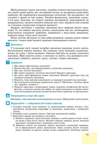 71
Ùîá ðîçâèâàòè òâîð÷å ìèñëåííÿ, ïîòðіáíî â÷èòèñÿ âèñëîâëþâàòè áóäü-
ÿêі, íàâіòü äèâíі äóìêè, ÿêі, íà ïåðøèé ïîãëÿä, íå äîïîìîæóòü ðîçâ’ÿçàòè
ïðîáëåìó. Íå ïåðåéìàòèñÿ çàóâàæåííÿìè îòî÷óþ÷èõ. Íå çàñóäæóéòå і íå
ãëóçóéòå ç äðóçіâ çà òàêі äóìêè. ×èòàéòå ôàíòàñòèêó, äåòåêòèâè, êàçêè.
І õòî çíàє, ìîæëèâî, âè ñòàíåòå âіäîìèì äîñëіäíèêîì, âèíàõіäíèêîì ÷è
ìàíäðіâíèêîì, çìîæåòå âèíàéòè íåâіäîìі äîñі ëіêè, âіäêðèòè íîâі îñòðîâè
÷è ç’ÿñóâàòè ñóïåðå÷ëèâі іñòîðè÷íі âіäîìîñòі.
Çàâäÿêè ëîãі÷íîìó і òâîð÷îìó ìèñëåííþ áóëî çðîáëåíî áåçëі÷ âèíà-
õîäіâ. Òі, õòî âìіþòü ìèñëèòè ëîãі÷íî, àíàëіçóâàòè ñâîї äії, íåñòàíäàðòíî
ðîçâ’ÿçóâàòè ñòàíäàðòíі ïðîáëåìè, âïîðàþòüñÿ ç áóäü-ÿêèì çàâäàííÿì,
çíàéäóòü âèõіä ç áóäü-ÿêîї ñèòóàöії.
ßêùî ëîãі÷íå ìèñëåííÿ òà óÿâà äîáðå ðîçâèíåíі, ëþäèíà çäàòíà òâîð÷î
ìèñëèòè і òâîð÷î ðîçâ’ÿçóâàòè çàâäàííÿ ïîâñÿêäåííîãî æèòòÿ.
Висновок
Ó ñó÷àñíîìó ñâіòі ëþäèíі ïîòðіáíî íàâ÷àòèñÿ âïðîäîâæ óñüîãî æèòòÿ.
Çàñòîñîâóâàòè âìіííÿ â÷èòèñÿ. Íà êîæíîìó åòàïі íàâ÷àííÿ íàëàøòîâó-
âàòèñÿ íà óñïіõ і äіÿòè âïåâíåíî. Óíèêàòè áàð’єðіâ íà øëÿõó óñïіøíîãî
íàâ÷àííÿ. Ùîá äîñÿãòè óñïіõó â íàâ÷àííі òà æèòòі, ñëіä ðîçâèâàòè іíòå-
ëåêòóàëüíі çäіáíîñòі, ïàì’ÿòü, óâàãó, ëîãі÷íå і òâîð÷å ìèñëåííÿ.
Завдання
1. Ùî ñïðèÿє åôåêòèâíîìó íàâ÷àííþ?
2. Íàçâіòü áàð’єðè, ùî ïåðåøêîäæàþòü óñïіøíîìó íàâ÷àííþ.
3. Ùî òàêå ëîãі÷íå ìèñëåííÿ?
4. Ùî ñïðèÿє ðîçâèòêó ëîãі÷íîãî ìèñëåííÿ? Íàâåäіòü ïðèêëàäè.
5. ßê äіÿòè, ùîá ñôîðìóâàòè òâîð÷å ìèñëåííÿ? Íàâåäіòü ïðèêëàäè іãîð, ùî
ñïðèÿþòü ðîçâèòêó ìèñëåííÿ.
6. Ïîÿñíіòü, ÷îìó âàæëèâî àíàëіçóâàòè òà îöіíþâàòè êîæíèé åòàï íàâ÷àííÿ.
7. ßê âè ðîçóìієòå íàñòàíîâó óêðàїíñüêîãî ïîåòà Ò. Øåâ÷åíêà «Ó÷іòåñÿ, áðàòè
ìîї, äóìàéòå, ÷èòàéòå»?
8. Íàâåäіòü ïðèêëàäè ç ëіòåðàòóðíèõ òâîðіâ, õóäîæíіõ êіíîôіëüìіâ àáî ìóëüò-
ôіëüìіâ, ç âëàñíîãî äîñâіäó (íà âèáіð), ÿê òâîð÷å ìèñëåííÿ òà âìіííÿ çíàõî-
äèòè íåñòàíäàðòíі ðіøåííÿ äîïîìîãëè ðîçâ’ÿçàòè ïðîáëåìó ÷è âðÿòóâàòèñÿ.
Попрацюйте в парі або групі
Îáãîâîðіòü, ÷îìó âàæëèâî íàëàøòîâóâàòèñÿ íà óñïіõ. Îáґðóíòóéòå âëàñíі äóìêè.
Моделюйте — набувайте життєвих навичок
1. Ñêëàäіòü âëàñíèé ïëàí ðîçâèòêó òà âäîñêîíàëåííÿ âìіííÿ â÷èòèñÿ. Ñêî-
ðèñòàéòåñÿ ìàòåðіàëàìè ïàðàãðàôà òà çíàííÿìè, çàñâîєíèìè ç ïîïåðåäíіõ
êëàñіâ.
2. Ðîçðîáіòü ïëàí óñóíåííÿ îäíîãî ç áàð’єðіâ íàâ÷àííÿ (íà âèáіð).
3. Âèêîíàéòå âïðàâè äëÿ ðîçâèòêó ìèñëåííÿ.
1. Âіçüìіòü íàâìàííÿ ñëîâî (ñïî÷àòêó іìåííèê, à ïîòіì ìîæíà é іíøі ÷àñòè-
íè ìîâè) ç áóäü-ÿêîãî òåêñòó. ßêîìîãà øâèäøå çíàéäіòü äåñÿòü âèïàäêіâ
ìîæëèâîãî âèêîðèñòàííÿ і âæèâàííÿ öüîãî ñëîâà.
2. Íàâåäåíà íèæ÷å ãðà ðîçâèâàє âìіííÿ çíàõîäèòè àñîöіàòèâíі ïîðіâíÿí-
íÿ òà ôîðìóëþâàòè äóìêó çðîçóìіëіøå. Îäèí ó÷àñíèê ìàëþє êîëüîðî-
âèìè îëіâöÿìè íà àðêóøі ïàïåðó êіëüêà êâàäðàòèêіâ. Ïî÷èíàòè ìîæíà,ö ð ó ðó äð ,
?
 