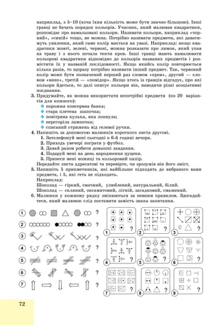 72
íàïðèêëàä, ç 5–10 (õî÷à їõíÿ êіëüêіñòü ìîæå áóòè çíà÷íî áіëüøîþ). Іíøі
ãðàâöі íå áà÷àòü ïîðÿäîê êîëüîðіâ. Ó÷àñíèê, ÿêèé ìàëþâàâ êâàäðàòèêè,
ðîçïîâіäàє ïðî íàìàëüîâàíі êîëüîðè. Íàçèâàòè êîëüîðè, íàïðèêëàä «÷îð-
íèé», «ñèíіé» òîùî, íå ìîæíà. Ïîòðіáíî íàçèâàòè ïðåäìåòè, ÿêі äàâàòè-
ìóòü óÿâëåííÿ, ÿêèé ñàìå êîëіð ìàєòüñÿ íà óâàçі. Íàïðèêëàä: ÿêùî êâà-
äðàòèêè æîâòі, çåëåíі, ÷åðâîíі, ìîæíà ðîçêàçàòè ïðî ëèìîí, ÿêèé óïàâ
íà òðàâó і ç íüîãî ïî÷àëà òåêòè êðîâ. Іíøі ãðàâöі ìàþòü íàìàëþâàòè
êîëüîðîâі êâàäðàòèêè âіäïîâіäíî äî êîëüîðіâ íàçâàíèõ ïðåäìåòіâ і ðîç-
ìіñòèòè їõ ó íàçâàíіé ïîñëіäîâíîñòі. ßêùî ÿêèéñü êîëіð ïîâòîðþєòüñÿ
êіëüêà ðàçіâ, òî ùîðàçó ïîòðіáíî íàçèâàòè іíøèé ïðåäìåò. Òàê, ÷åðâîíèé
êîëіð ìîæå áóòè ïîçíà÷åíèé ïåðøèé ðàç ñëîâîì «êðîâ», äðóãèé — ñëî-
âîì «âèíî», òðåòіé — «ïîìіäîð». ßêùî õòîñü іç ãðàâöіâ âіäãàäóє, ïðî ÿêі
êîëüîðè éäåòüñÿ, òî äàëі îïèñóє êîëüîðè âіí, íàâîäÿ÷è ðіçíі àñîöіàòèâíі
ïîєäíàííÿ.
3. Ïðèäóìàéòå, ÿê ìîæíà âèêîðèñòàòè íåïîòðіáíі ïðåäìåòè (ïî 20 âàðіàí-
òіâ äëÿ êîæíîãî):
 ïîðîæíÿ êîíñåðâíà áàíêà;
 ñòàðà ïëåòåíà øàïî÷êà;
 ïîâіòðÿíà êóëüêà, ÿêà ëîïíóëà;
 ïåðåãîðіëà ëàìïî÷êà;
 ñïèñàíèé ñòðèæåíü âіä ãåëåâîї ðó÷êè.
4. Íàïèøіòü çà äîïîìîãîþ ìàëþíêіâ êîðîòêîãî ëèñòà äðóãîâі.
1. Çàòåëåôîíóé ìåíі ñüîãîäíі î 6-é ãîäèíі âå÷îðà.
2. Ïðèõîäü óâå÷åðі ïîãðàòè ó ôóòáîë.
3. Äàâàé ðàçîì ðîáèòè äîìàøíі çàâäàííÿ.
4. Ïîäàðóé ìåíі íà äåíü íàðîäæåííÿ öóöåíÿ.
5. Ïðèíåñè ìåíі íîæèöі òà êîëüîðîâèé ïàïіð.
Ïåðåäàéòå ëèñòà àäðåñàòîâі òà ïåðåâіðòå, ÷è çðîçóìіâ âіí éîãî çìіñò.
5. Íàïèøіòü 5 ïðèêìåòíèêіâ, ÿêі íàéáіëüøå ïіäõîäÿòü äî âèáðàíîãî âàìè
ïðåäìåòà, і 5, ÿêі ãåòü íå ïіäõîäÿòü.
Íàïðèêëàä:
Øîêîëàä — ãіðêèé, ñìà÷íèé, óëþáëåíèé, íàòóðàëüíèé, áіëèé.
Øîêîëàä — ñêëÿíèé, îêñàìèòîâèé, ëіòíіé, çàãàäêîâèé, ñìàæåíèé.
6. Ìàëþíêè ó êîæíîìó ðÿäêó çìіíþþòüñÿ çà ïåâíèì ïðàâèëîì. Çäîãàäàé-
òåñÿ, ÿêèé ìàëþíîê ñëіä ïîñòàâèòè çàìіñòü çíàêà çàïèòàííÿ.
1
2
3
4
5
6
7
1
4
7
2
5
8
3
6
9
 