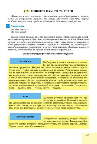 73
§15. ÐÎÇÂÈÒÎÊ ÏÀÌ’ßÒІ ÒÀ ÓÂÀÃÈ
Äіçíàєòåñÿ ïðî ïðèíöèïè åôåêòèâíîãî çàïàì’ÿòîâóâàííÿ; çíàòè-
ìåòå, ÿê ïîêðàùèòè ïàì’ÿòü òà óâàãó; íàâ÷èòåñÿ ñêëàäàòè êàðòè
ïàì’ÿòі; âіäïðàöþєòå ïðèéîìè ïіäãîòîâêè äî êîíòðîëüíîї ðîáîòè
Пригадайте
Ùî òàêå ïàì’ÿòü?
Ùî òàêå óâàãà?
Çäàâíà ëþäè øóêàëè ñïîñîáè çàñâîєííÿ çíàíü, óäîñêîíàëþâàëè òåõíі-
êè çàïàì’ÿòîâóâàííÿ. Âіä іìåíі äàâíüîãðåöüêîї áîãèíі ïàì’ÿòі Ìíåìîçіíè
ïîõîäèòü òåðìіí «ìíåìîíіêà», ùî îçíà÷àє «ìèñòåöòâî çàïàì’ÿòîâóâàííÿ».
Íèíі ðîçðîáëåíî ÷èìàëî ñïîñîáіâ, ïðèéîìіâ і ìåòîäіâ, ùî ïîëåãøóþòü
çàïàì’ÿòîâóâàííÿ. Âèêîðèñòîâóþ÷è їõ, ó÷åíü øâèäøå îáðîáëÿє, àíàëіçóє,
çàñâîþє, ñèñòåìàòèçóє òà êðàùå çàïàì’ÿòîâóє іíôîðìàöіþ.
Основні методи ефективного запам’ятовування
Ïîâ’ÿçóâàííÿ îäíîãî åëåìåíòà ç іíøèì.
Òå, ùî òðåáà çàïàì’ÿòàòè, àñîöіþєòüñÿ ç
âіäîìèì ïðåäìåòîì. Íàïðèêëàä, êîëè áà÷èìî ìàëþíîê ñàí÷àò, ïðèãà-
äóєìî çèìó, òîáòî ñàí÷àòà àñîöіþþòüñÿ іç çèìîþ. Ðîçðіçíÿþòü àñîöіà-
öії çà ñóìіæíіñòþ, çà ñõîæіñòþ, çà êîíòðàñòîì. Àñîöіàöіÿ çà ñóìіæíіñ-
òþ âèêîðèñòîâóєòüñÿ, íàïðèêëàä, ïіä ÷àñ çàó÷óâàííÿ іíîçåìíèõ ñëіâ
і çàïàì’ÿòîâóâàííÿ ðîçìіùåííÿ ïðåäìåòіâ. Àñîöіàöіÿ çà ñõîæіñòþ âè-
êîðèñòîâóєòüñÿ ïіä ÷àñ ïîðіâíÿííÿ ðіçíèõ òèïіâ îäíîãî ïðåäìåòà, íà-
ïðèêëàä ëіòàêіâ ÷è áóäіâåëü. Àñîöіàöіÿ çà êîíòðàñòîì âèêîðèñòîâóєòü-
ñÿ, êîëè ïîðіâíþþòüñÿ ïðîòèëåæíі âëàñòèâîñòі ïðåäìåòіâ. Íàïðèêëàä,
ìàëå — âåëèêå, áіëå — ÷îðíå, ÷èñòå — áðóäíå.
Àñîöіàöіÿ
Çäàòíіñòü ðåàëüíî ïðåäñòàâëÿòè òå, ïðî
ùî äóìàєòå. Àëüáåðò Åéíøòåéí ââàæàâ,
ùî óÿâà âàæëèâіøà çà çíàííÿ. «Çíàííÿ îáìåæåíі, òîäі ÿê óÿâà îõîïëþє
óâåñü ñâіò, ñòèìóëþþ÷è ïðîãðåñ, íàðîäæóþ÷è åâîëþöіþ», — ãîâîðèâ
âіí. Êîëè âè ôàíòàçóєòå, óÿâëÿєòå ùîñü, ó âàñ ðîçâèâàєòüñÿ óÿâà.
Óÿâà
Ñòâîðþþòüñÿ íåçâè÷íі, ÿñêðàâі îáðàçè,
ùî âèêëèêàþòü ïîäèâ. Âèêîðèñòîâóéòå
ÿêîìîãà áіëüøå êîëüîðіâ. Âèãàäóéòå òî÷íі, àëå ïðîñòі îáðàçè. Ñêëàäíі
îáðàçè ïîãàíî çàïàì’ÿòîâóþòüñÿ.
Íåñòàíäàðòíіñòü
!
 