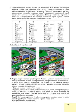 79
4. Òåñò âèçíà÷åííÿ îáñÿãó ïàì’ÿòі (çà ìåòîäèêîþ À.Ð. Ëóðіÿ). Óâàæíî ðîç-
ãëÿíüòå ñïèñîê ñëіâ óïðîäîâæ 2–3 õâèëèí, à ïîòіì íàïèøіòü òі ñëîâà,
ÿêі çàïàì’ÿòàëè, íå çàçèðàþ÷è ó ñïèñîê. Çàâäàííÿ ïîâòîðþéòå, àæ äîêè
íàïèøåòå âñі ñëîâà. Çà êіëüêіñòþ çàïàì’ÿòîâàíèõ ñëіâ ïðè êîæíіé ñïðîáі
íàêðåñëіòü «êðèâó çàïàì’ÿòîâóâàííÿ». Ùîðàçó êіëüêіñòü ïðàâèëüíî
íàçâàíèõ ñëіâ çðîñòàòèìå. Ââàæàєòüñÿ, ùî ïàì’ÿòü ãàðíà, à óâàãà àêòèâíà,
ÿêùî ç òðåòüîї ñïðîáè íàçâàíî ïðàâèëüíî 10 ñëіâ.
1 2 3 4
Іñïèò
Ãðà
Ïîäâіð’ÿ
Äåðåâî
Ñòіë
Ãîäèííèê
Òåëåôîí
Çîøèò
Ôëîìàñòåð
Ïåðåìîãà
Òðàâà
Âçóòòÿ
Ãàðàæ
Åëåêòðèê
Ìіñòî
ßùèê
Ëîæêà
Áåðåçà
ßáëóêî
Çíàðÿääÿ
Çàãàðòóâàííÿ
Äієòà
Àíîðåêñіÿ
Ïëàâàííÿ
Íîãà
Ìàøèíà
Àóòîòðåíіíã
Êâàðòèðà
Ïîâіòðÿ
Ñàìîïî÷óòòÿ
Õëіá
×èïñè
Øêîëà
Ôóòáîë
Âîäà
Øêîäà
Âóãðè
Ñîíöå
Àðòèñò
Ëàìïà
5. Çíàéäіòü 15 âіäìіííîñòåé.
6. Âïðàâà íà ðîçâèòîê àñîöіàöії òà óÿâè. Ðîçâèâàє çäàòíіñòü øâèäêî âñòàíîâëþ-
âàòè ðіçíîìàíіòíі çâ’ÿçêè ìіæ ïðåäìåòàìè, ñòâîðþâàòè íîâі öіëіñíі îáðàçè.
Ç òðüîõ ñëіâ, îáðàíèõ íàâìàííÿ і íå ïîâ’ÿçàíèõ çà çìіñòîì, ñêëàñòè
ÿêîìîãà áіëüøå ðå÷åíü. Íàïðèêëàä, çі ñëіâ «ðі÷êà», «òîïîëÿ», «âåäìіäü»
ìîæíà ñêëàñòè òàêі ðå÷åííÿ:
«Âåäìіäü çëàìàâ òîïîëþ áіëÿ ðі÷êè»;
«Òóðèñòè, ñòîÿ÷è áіëÿ òîïîëі, ïîáà÷èëè âåäìåäÿ, ÿêèé ëîâèâ ðèáó â ðі÷öі»;
«Äіâ÷èíà, ñòðóíêà, ÿê òîïîëÿ, ñòîÿëà áіëÿ ðі÷êè, ùî ðåâëà, ìîâ âåäìіäü»;
«Ãóëÿþ÷è áіëÿ ðі÷êè, ïіäëіòêè çáèðàëèñÿ çóïèíèòèñÿ áіëÿ òîïîëі, àæ
ðàïòîì ïîáà÷èëè âåäìåäÿ».
Ñïðîáóéòå ñêëàñòè ðå÷åííÿ çі ñëіâ: ëèìîí, òðàâà, êíèæêà; çàєöü, ðóøíèê,
òåëåâіçîð; ÿáëóêî, çîøèò, çîîïàðê; âçóòòÿ, ñîíöå, ñòіë.
Ïðèäóìàéòå ñâіé âàðіàíò ñëіâ.
1 2
 