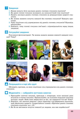 89
Завдання
1. ßêèìè ìîæóòü áóòè íàñëіäêè ðàííіõ ñòàòåâèõ ñòîñóíêіâ ïіäëіòêіâ?
2. ßê ðàííі ñòàòåâі ñòîñóíêè âïëèâàþòü íà ïñèõîëîãі÷íèé ñòàí ïіäëіòêіâ?
3. Íàçâіòü íàñëіäêè ðàííіõ ñòàòåâèõ ñòîñóíêіâ íà ðåïðîäóêòèâíå çäîðîâ’ÿ ïіä-
ëіòêіâ.
4. ßê ìîæíà âèÿâèòè ïî÷óòòÿ ñèìïàòії áåç ñòàòåâèõ ñòîñóíêіâ? Íàâåäіòü ïðè-
êëàäè.
5. ×îìó ïіäëіòêàì ñëіä óòðèìóâàòèñÿ âіä ðàííіõ ñòàòåâèõ ñòîñóíêіâ? Âіäïîâіäü
îáґðóíòóéòå.
6. Ïîÿñíіòü, ÷îìó ñòàòåâі ñòîñóíêè ïîâ’ÿçàíі ç âіäïîâіäàëüíіñòþ ïåðåä іíøîþ
ëþäèíîþ.
Ситуаційні завдання
Ðîçãëÿíüòå ôîòîіëþñòðàöії. ×è ìîæíà íàçâàòè âèÿâîì ñèìïàòії íàâåäåíі ñèòó-
àöії? ×îìó?
Попрацюйте в парі або групі
Îáãîâîðіòü ïðè÷èíè, çà ÿêèõ ïіäëіòêàì ñëіä óòðèìóâàòèñÿ âіä ðàííіõ ñòàòåâèõ
ñòîñóíêіâ.
Моделюйте — набувайте життєвих навичок
1. Ïðèãàäàéòå æèòòєâі ñèòóàöії, ïðèêëàäè ç ëіòåðàòóðè, êîëè çàêîõàíі ðàíî
âñòóïèëè â ñòàòåâі ñòîñóíêè. Ïðîàíàëіçóéòå, ÿê ñêëàëèñÿ ïîäàëüøі ñòîñóíêè
ìîëîäèõ ëþäåé. ßêáè âîíè çâåðíóëèñÿ äî âàñ, ùî ïîðàäèëè á їì âè? ×îìó?
2. Ïîÿñíіòü, ÿêі æèòòєâі íàâè÷êè і ðèñè õàðàêòåðó ñëіä ôîðìóâàòè ïіäëіòêàì,
ùîá óáåçïå÷èòè çäîðîâ’ÿ. Ñêîðèñòàéòåñÿ ñõåìîþ «Ïðè÷èíè ðàííіõ ñòàòåâèõ
ñòîñóíêіâ ïіäëіòêіâ» íà ñ. 87.
3. ßê áè âè âèñëîâèëè ïî÷óòòÿ ñèìïàòії äî ëþäèíè, ÿêà âàì ïîäîáàєòüñÿ?
?
1
4
2
5
3
6
 