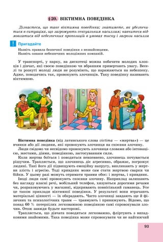 93
§20. ÂІÊÒÈÌÍÀ ÏÎÂÅÄІÍÊÀ
Äіçíàєòåñÿ, ùî òàêå âіêòèìíà ïîâåäіíêà; çíàòèìåòå, ÿê óáåçïå÷è-
òèñÿ â ñèòóàöіÿõ, ùî çàãðîæóþòü ñåêñóàëüíèì íàñèëëÿì; íàâ÷èòåñÿ âіä-
ìîâëÿòèñÿ âіä íåáåçïå÷íèõ ïðîïîçèöіé â óìîâàõ òèñêó і çàãðîçè íàñèëëÿ
Пригадайте
Íàçâіòü ïðàâèëà áåçïå÷íîї ïîâåäіíêè ç íåçíàéîìöÿìè.
Íàçâіòü îçíàêè íåáåçïå÷íèõ ìîëîäіæíèõ êîìïàíіé.
Ó òðàíñïîðòі, ó ïàðêó, íà äèñêîòåöі ìîæíà ïîáà÷èòè ìîëîäèõ õëîï-
öіâ і äіâ÷àò, ÿêі ñâîєþ ïîâåäіíêîþ ÷è âáðàííÿì ïðèâåðòàþòü óâàãó. Âåñå-
ëі òà ðîçêóòі ìîëîäі ëþäè íå ðîçóìіþòü, ùî íàðàæàþòüñÿ íà íåáåçïåêó.
Àäæå, ïîâîäÿ÷èñü òàê, ïðîâîêóþòü çëî÷èíöіâ. Òàêó ïîâåäіíêó íàçèâàþòü
âіêòèìíîþ.
Âіêòèìíà ïîâåäіíêà (âіä ëàòèíñüêîãî ñëîâà victimà — «æåðòâà») — öå
â÷èíêè àáî äії ëþäèíè, ÿêі ïðîâîêóþòü çëî÷èíöÿ íà ñêîєííÿ çëî÷èíó.
Ëþäè ñâіäîìî ÷è íåñâіäîìî ïðîâîêóþòü çëî÷èíöÿ ñëîâàìè àáî іíòîíàöі-
єþ, æåñòàìè, äіÿìè, ïîâåäіíêîþ, çàñòîñóâàííÿì ñèëè.
Êîëè æåðòâà áîїòüñÿ і ïîâîäèòüñÿ íåâïåâíåíî, çëî÷èíåöü ïî÷óâàєòüñÿ
ðіøó÷èì. Òðàïëÿєòüñÿ, ùî çëî÷èíåöü äіє àãðåñèâíî, îáðàæàє, ïîãðîæóє
ëþäèíі. Òàêі éîãî äії ïіäâèùóþòü åìîöіéíó íàïðóãó, âèêëèêàþòü ó æåðò-
âè çëіñòü і àãðåñіþ. Òîäі êðèâäíèê ìîæå ñàì ñòàòè æåðòâîþ ñâàðêè ÷è
áіéêè. Ó öüîìó ðàçі ìîæóòü îòðèìàòè òðàâìè îáîє: і æåðòâà, і êðèâäíèê.
Іíîäі ëþäè ñàìі ïðîâîêóþòü ñêîєííÿ çëî÷èíó. Íàïðèêëàä çàëèøàþòü
áåç íàãëÿäó âëàñíі ðå÷і, ìîáіëüíèé òåëåôîí, õèçóþòüñÿ äîðîãèìè ðå÷àìè
÷è, ðîçðàõîâóþ÷èñü ó ìàãàçèíі, âіäêðèâàþòü ïîâíіñіíüêèé ãàìàíåöü. Óñå
öå òàêîæ ïðèêëàäè âіêòèìíîї ïîâåäіíêè. Ó ðåçóëüòàòі âîíè âòðà÷àþòü
ìàòåðіàëüíі öіííîñòі — їõ îáêðàäàþòü. ×àñòî çëî÷èíöі çàâäàþòü ùå é ôі-
çè÷íèõ òà ïñèõîëîãі÷íèõ òðàâì — òðàâìóþòü і ïðèíèæóþòü. Âіäîìî, ùî
ïîíàä 60 % ïîòåðïіëèõ ëåãêîâàæíîþ ïîâåäіíêîþ ñàìі ñïðîâîêóâàëè çëî-
÷èí. Îòîæ çàâæäè áóäüòå íàñòîðîæі.
Òðàïëÿєòüñÿ, ùî äіâ÷àòà ïîâîäÿòüñÿ ëåãêîâàæíî, ôëіðòóþòü ç âèïàä-
êîâèìè çíàéîìèìè. Òàêà ïîâåäіíêà ìîæå ñïðîâîêóâàòè ÷è íå íàéòÿæ÷èé
!
 