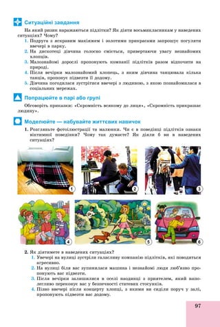 97
Ситуаційні завдання
Íà ÿêèé ðèçèê íàðàæàþòüñÿ ïіäëіòêè? ßê äіÿòè âîñüìèêëàñíèêàì ó íàâåäåíèõ
ñèòóàöіÿõ? ×îìó?
1. Ïîäðóãà ç ÿñêðàâèì ìàêіÿæåì і çîëîòèìè ïðèêðàñàìè çàïðîøóє ïîãóëÿòè
ââå÷åðі â ïàðêó.
2. Íà äèñêîòåöі äіâ÷èíà ãîëîñíî ñìієòüñÿ, ïðèâåðòàþ÷è óâàãó íåçíàéîìèõ
õëîïöіâ.
3. Ìàëîçíàéîìі äîðîñëі ïðîïîíóþòü êîìïàíії ïіäëіòêіâ ðàçîì âіäïî÷èòè íà
ïðèðîäі.
4. Ïіñëÿ âå÷іðêè ìàëîçíàéîìèé õëîïåöü, ç ÿêèì äіâ÷èíà òàíöþâàëà êіëüêà
òàíöіâ, ïðîïîíóє ïіäâåçòè її äîäîìó.
5. Äіâ÷èíà ïîãîäèëàñÿ çóñòðіòèñÿ ââå÷åðі ç ëþäèíîþ, ç ÿêîþ ïîçíàéîìèëàñÿ â
ñîöіàëüíèõ ìåðåæàõ.
Попрацюйте в парі або групі
Îáãîâîðіòü ïðèêàçêè: «Ñêðîìíіñòü âñÿêîìó äî ëèöÿ», «Ñêðîìíіñòü ïðèêðàøàє
ëþäèíó».
Моделюйте — набувайте життєвих навичок
1. Ðîçãëÿíüòå ôîòîіëþñòðàöії òà ìàëþíêè. ×è є â ïîâåäіíöі ïіäëіòêіâ îçíàêè
âіêòèìíîї ïîâåäіíêè? ×îìó òàê äóìàєòå? ßê äіÿëè á âè â íàâåäåíèõ
ñèòóàöіÿõ?
2. ßê äіÿòèìåòå â íàâåäåíèõ ñèòóàöіÿõ?
1. Óâå÷åðі íà âóëèöі çóñòðіëè ãàëàñëèâó êîìïàíіþ ïіäëіòêіâ, ÿêі ïîâîäÿòüñÿ
àãðåñèâíî.
2. Íà âóëèöі áіëÿ âàñ çóïèíèëàñÿ ìàøèíà і íåçíàéîìі ëþäè ëþá’ÿçíî ïðî-
ïîíóþòü âàñ ïіäâåçòè.
3. Ïіñëÿ âå÷іðêè çàëèøèëèñÿ â îñåëі íàîäèíöі ç ïðèÿòåëåì, ÿêèé íàïî-
ëåãëèâî ïåðåêîíóє âàñ ó áåçïå÷íîñòі ñòàòåâèõ ñòîñóíêіâ.
4. Ïіçíî ââå÷åðі ïіñëÿ êîíöåðòó õëîïöі, ç ÿêèìè âè ñèäіëè ïîðó÷ ó çàëі,
ïðîïîíóþòü ïіäâåçòè âàñ äîäîìó.
1
4 5 6
2 3
 