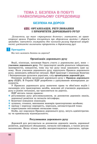 98
ТЕМА 2. БЕЗПЕКА В ПОБУТІ
І НАВКОЛИШНЬОМУ СЕРЕДОВИЩІ
БЕЗПЕКА НА ДОРОЗІ
§21. ÎÐÃÀÍІÇÀÖІß, ÐÅÃÓËÞÂÀÍÍß
І ÏÐІÎÐÈÒÅÒÈ ÄÎÐÎÆÍÜÎÃÎ ÐÓÕÓ
Äіçíàєòåñÿ, ùî òàêå «òðèêóòíèê áåçïåêè»; çíàòèìåòå, ÿê ïðàâî-
îõîðîííі îðãàíè Óêðàїíè ïіêëóþòüñÿ ïðî çáåðåæåííÿ æèòòÿ і çäîðîâ’ÿ
ãðîìàäÿí; íàâ÷èòåñÿ çíèæóâàòè äіþ ÷èííèêіâ ðèçèêó äîðîæíüîї àâàðіé-
íîñòі; óìіòèìåòå âèçíà÷àòè ïðіîðèòåòè â äîðîæíüîìó ðóñі
Пригадайте
Âіä ÷îãî çàëåæèòü áåçïåêà íà äîðîãàõ?
Îðãàíіçàöіÿ äîðîæíüîãî ðóõó
Âîäії, ïіøîõîäè, ïàñàæèðè áåðóòü ó÷àñòü ó äîðîæíüîìó ðóñі, âîíè —
ó÷àñíèêè äîðîæíüîãî ðóõó. Óñі òðàíñïîðòíі çàñîáè ðіçíÿòüñÿ ãàáàðèòàìè,
ìàíåâðåíіñòþ, øâèäêіñòþ, òîìó ïіä ÷àñ ðóõó іíîäі çàâàæàþòü îäíå îä-
íîìó. Êîëè ó÷àñíèêè äîðîæíüîãî ðóõó ïîðóøóþòü Ïðàâèëà äîðîæíüîãî
ðóõó, âèíèêàþòü íåáåçïå÷íі ñèòóàöії. Ùîá òðàíñïîðò і ïіøîõîäè áåçïå÷íî
і áåçïåðåøêîäíî ðóõàëèñÿ äîðîãàìè, ñëіä îðãàíіçóâàòè äîðîæíіé ðóõ.
Îñíîâíèì çàñîáîì îðãàíіçàöії äîðîæíüîãî ðóõó є Ïðàâèëà äîðîæíüîãî
ðóõó (ÏÄÐ). Â Óêðàїíі ÏÄÐ ðîçðîáëåíî ç óðàõóâàííÿì ìіæíàðîäíèõ äî-
êóìåíòіâ.
Ó Ïðàâèëàõ äîðîæíüîãî ðóõó çàçíà÷åíî ïðàâà òà îáîâ’ÿçêè âîäіїâ і
ïàñàæèðіâ óñіõ òðàíñïîðòíèõ çàñîáіâ, ìîæëèâі äії ó÷àñíèêіâ äîðîæíüîãî
ðóõó â ðіçíèõ ñèòóàöіÿõ, ùî òðàïëÿþòüñÿ íà äîðîãàõ.
ÏÄÐ ìіñòÿòü òàêîæ ïðàâèëà:
 ðåãóëþâàííÿ ðóõó ðåãóëþâàëüíèêîì, çà äîïîìîãîþ äîðîæíіõ çíàêіâ,
äîðîæíüîї ðîçìіòêè òà ñèãíàëіâ ñâіòëîôîðà;
 áåçïå÷íîї ïîâåäіíêè ïіøîõîäіâ;
 çóïèíêè, ñòîÿíêè, âèêîíàííÿ ìàíåâðіâ òðàíñïîðòíèìè çàñîáàìè;
 ïðîїçäó і ïåðåõîäó ïåðåõðåñòü, ïåðåõîäіâ, àâòîìàãіñòðàëåé òîùî;
 êîðèñòóâàííÿ ñâіòëîâèìè ñèãíàëàìè òîùî.
Îñîáè, ÿêі ïîðóøèëè Ïðàâèëà äîðîæíüîãî ðóõó, íåñóòü àäìіíіñòðàòèâ-
íó ÷è êðèìіíàëüíó âіäïîâіäàëüíіñòü.
Ðåãóëþâàííÿ äîðîæíüîãî ðóõó
Äîðîæíіé ðóõ ðåãóëþєòüñÿ çà äîïîìîãîþ äîðîæíіõ çíàêіâ, äîðîæíüîї
ðîçìіòêè, äîðîæíüîãî îáëàäíàííÿ, ñèãíàëіâ ñâіòëîôîðіâ, à òàêîæ ðåãóëþ-
âàëüíèêàìè. ßêùî êіëüêà çàñîáіâ âèêîðèñòîâóþòüñÿ îäíî÷àñíî, ïðіîðè-
!
 
