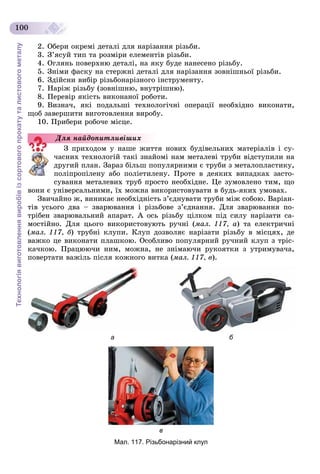 Технологіявиготовленнявиробівізсортовогопрокатуталистовогометалу
100
2. Îáåðè îêðåìі äåòàëі äëÿ íàðіçàííÿ ðіçüáè.
3. Ç’ÿñóé òèï òà ðîçìіðè åëåìåíòіâ ðіçüáè.
4. Îãëÿíü ïîâåðõíþ äåòàëі, íà ÿêó áóäå íàíåñåíî ðіçüáó.
5. Çíіìè ôàñêó íà ñòåðæíі äåòàëі äëÿ íàðіçàííÿ çîâíіøíüîї ðіçüáè.
6. Çäіéñíè âèáіð ðіçüáîíàðіçíîãî іíñòðóìåíòó.
7. Íàðіæ ðіçüáó (çîâíіøíþ, âíóòðіøíþ).
8. Ïåðåâіð ÿêіñòü âèêîíàíîї ðîáîòè.
9. Âèçíà÷, ÿêі ïîäàëüøі òåõíîëîãі÷íі îïåðàöії íåîáõіäíî âèêîíàòè,
ùîá çàâåðøèòè âèãîòîâëåííÿ âèðîáó.
10. Ïðèáåðè ðîáî÷å ìіñöå.
Ç ïðèõîäîì ó íàøå æèòòÿ íîâèõ áóäіâåëüíèõ ìàòåðіàëіâ і ñó-
÷àñíèõ òåõíîëîãіé òàêі çíàéîìі íàì ìåòàëåâі òðóáè âіäñòóïèëè íà
äðóãèé ïëàí. Çàðàç áіëüø ïîïóëÿðíèìè є òðóáè ç ìåòàëîïëàñòèêó,
ïîëіïðîïіëåíó àáî ïîëіåòèëåíó. Ïðîòå â äåÿêèõ âèïàäêàõ çàñòî-
ñóâàííÿ ìåòàëåâèõ òðóá ïðîñòî íåîáõіäíå. Öå çóìîâëåíî òèì, ùî
âîíè є óíіâåðñàëüíèìè, їõ ìîæíà âèêîðèñòîâóâàòè â áóäü-ÿêèõ óìîâàõ.
Çâè÷àéíî æ, âèíèêàє íåîáõіäíіñòü ç’єäíóâàòè òðóáè ìіæ ñîáîþ. Âàðіàí-
òіâ óñüîãî äâà – çâàðþâàííÿ і ðіçüáîâå ç’єäíàííÿ. Äëÿ çâàðþâàííÿ ïî-
òðіáåí çâàðþâàëüíèé àïàðàò. À îñü ðіçüáó öіëêîì ïіä ñèëó íàðіçàòè ñà-
ìîñòіéíî. Äëÿ öüîãî âèêîðèñòîâóþòü ðó÷íі (ìàë. 117, à) òà åëåêòðè÷íі
(ìàë. 117, á) òðóáíі êëóïè. Êëóï äîçâîëÿє íàðіçàòè ðіçüáó â ìіñöÿõ, äå
âàæêî öå âèêîíàòè ïëàøêîþ. Îñîáëèâî ïîïóëÿðíèé ðó÷íèé êëóï ç òðіñ-
êà÷êîþ. Ïðàöþþ÷è íèì, ìîæíà, íå çíіìàþ÷è ðóêîÿòêè ç óòðèìóâà÷à,
ïîâåðòàòè âàæіëü ïіñëÿ êîæíîãî âèòêà (ìàë. 117, â).
а б
в
Мал. 117. Різьбонарізний клуп
Äëÿ íàéäîïèòëèâіøèõ
 