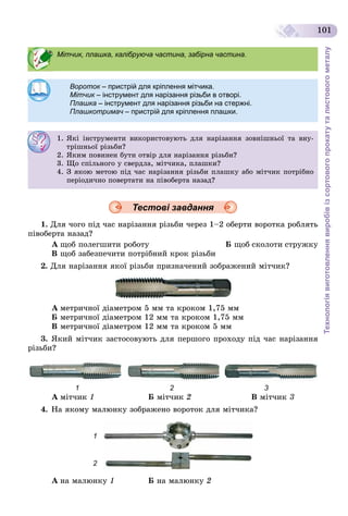 Технологіявиготовленнявиробівізсортовогопрокатуталистовогометалу
101
Тестові завдання
1. Äëÿ ÷îãî ïіä ÷àñ íàðіçàííÿ ðіçüáè ÷åðåç 1–2 îáåðòè âîðîòêà ðîáëÿòü
ïіâîáåðòà íàçàä?
À ùîá ïîëåãøèòè ðîáîòó Á ùîá ñêîëîòè ñòðóæêó
Â ùîá çàáåçïå÷èòè ïîòðіáíèé êðîê ðіçüáè
2. Äëÿ íàðіçàííÿ ÿêîї ðіçüáè ïðèçíà÷åíèé çîáðàæåíèé ìіò÷èê?
À ìåòðè÷íîї äіàìåòðîì 5 ìì òà êðîêîì 1,75 ìì
Á ìåòðè÷íîї äіàìåòðîì 12 ìì òà êðîêîì 1,75 ìì
Â ìåòðè÷íîї äіàìåòðîì 12 ìì òà êðîêîì 5 ìì
3. ßêèé ìіò÷èê çàñòîñîâóþòü äëÿ ïåðøîãî ïðîõîäó ïіä ÷àñ íàðіçàííÿ
ðіçüáè?
1 2 3
À ìіò÷èê 1 Á ìіò÷èê 2 Â ìіò÷èê 3
4. Íà ÿêîìó ìàëþíêó çîáðàæåíî âîðîòîê äëÿ ìіò÷èêà?
1
2
À íà ìàëþíêó 1 Á íà ìàëþíêó 2
Мітчик, плашка, калібруюча частина, забірна частина.
Вороток – пристрій для кріплення мітчика.к
Мітчик – інструмент для нарізання різьби в отворі.
Плашка – інструмент для нарізання різьби на стержні.
Плашкотримач – пристрій для кріплення плашки.ч
1. ßêі іíñòðóìåíòè âèêîðèñòîâóþòü äëÿ íàðіçàííÿ çîâíіøíüîї òà âíó-
òðіøíüîї ðіçüáè?
2. ßêèì ïîâèíåí áóòè îòâіð äëÿ íàðіçàííÿ ðіçüáè?
3. Ùî ñïіëüíîãî ó ñâåðäëà, ìіò÷èêà, ïëàøêè?
4. Ç ÿêîþ ìåòîþ ïіä ÷àñ íàðіçàííÿ ðіçüáè ïëàøêó àáî ìіò÷èê ïîòðіáíî
ïåðіîäè÷íî ïîâåðòàòè íà ïіâîáåðòà íàçàä?
 
