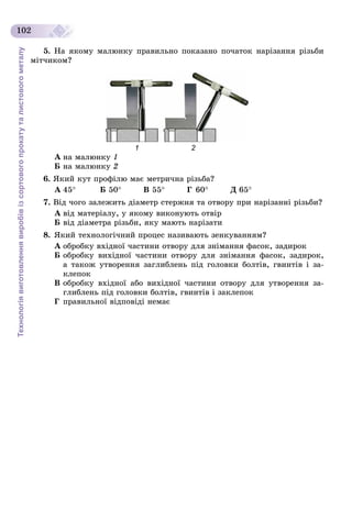 Технологіявиготовленнявиробівізсортовогопрокатуталистовогометалу
102
5. Íà ÿêîìó ìàëþíêó ïðàâèëüíî ïîêàçàíî ïî÷àòîê íàðіçàííÿ ðіçüáè
ìіò÷èêîì?
1 2
À íà ìàëþíêó 1
Á íà ìàëþíêó 2
6. ßêèé êóò ïðîôіëþ ìàє ìåòðè÷íà ðіçüáà?
À 45 Á 50 Â 55 Ã 60 Ä 65
7. Âіä ÷îãî çàëåæèòü äіàìåòð ñòåðæíÿ òà îòâîðó ïðè íàðіçàííі ðіçüáè?
À âіä ìàòåðіàëó, ó ÿêîìó âèêîíóþòü îòâіð
Á âіä äіàìåòðà ðіçüáè, ÿêó ìàþòü íàðіçàòè
8. ßêèé òåõíîëîãі÷íèé ïðîöåñ íàçèâàþòü çåíêóâàííÿì?
À îáðîáêó âõіäíîї ÷àñòèíè îòâîðó äëÿ çíіìàííÿ ôàñîê, çàäèðîê
Á îáðîáêó âèõіäíîї ÷àñòèíè îòâîðó äëÿ çíіìàííÿ ôàñîê, çàäèðîê,
à òàêîæ óòâîðåííÿ çàãëèáëåíü ïіä ãîëîâêè áîëòіâ, ãâèíòіâ і çà-
êëåïîê
Â îáðîáêó âõіäíîї àáî âèõіäíîї ÷àñòèíè îòâîðó äëÿ óòâîðåííÿ çà-
ãëèáëåíü ïіä ãîëîâêè áîëòіâ, ãâèíòіâ і çàêëåïîê
Ã ïðàâèëüíîї âіäïîâіäі íåìàє
 