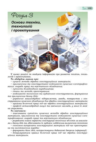 103
Основи техніки,
технологій
і проектування
Ó öüîìó ðîçäіëі òè çíàéäåø іíôîðìàöіþ ïðî ðîçâèòîê òåõíіêè, òåõíî-
ëîãіé і ïðîåêòóâàííÿ.
Òè çäîáóäåø çíàííÿ ïðî:
– ñó÷àñíі ìåòîäè îáðîáêè êîíñòðóêöіéíèõ ìàòåðіàëіâ;
– ïðèçíà÷åííÿ òà êîíñòðóêòèâíі îñîáëèâîñòі ñó÷àñíèõ åëåêòðèôіêî-
âàíèõ çíàðÿäü ïðàöі òà âåðñòàòíîãî îáëàäíàííÿ;
– ñóòíіñòü áåçâіäõîäíîãî âèðîáíèöòâà;
– åòàïè òà ìåòîäè ïðîåêòóâàííÿ;
– îñîáëèâîñòі òåõíі÷íîãî òà õóäîæíüîãî êîíñòðóþâàííÿ, ôîðìóâàííÿ
òà ïðèçíà÷åííÿ áàíêó іäåé;
– óêðàїíñüêі ìàøèíîáóäіâíі ïіäïðèєìñòâà, çàâîäè, òîâàðèñòâà ç êîí-
ñòðóþâàííÿ ñó÷àñíîãî îáëàäíàííÿ äëÿ îáðîáêè êîíñòðóêöіéíèõ ìàòåðіàëіâ;
– ïðèéîìè áåçïå÷íîї ïðàöі ïіä ÷àñ îáðîáêè êîíñòðóêöіéíèõ ìàòåðіàëіâ;
– ïðîôåñії ìåòàëîîáðîáíîї ãàëóçі òà íàâ÷àëüíі çàêëàäè, ó ÿêèõ їõ ìîæ-
íà îòðèìàòè.
Òè íàâ÷èøñÿ:
– ïîÿñíþâàòè ñóòíіñòü ñó÷àñíèõ ìåòîäіâ îáðîáêè êîíñòðóêöіéíèõ
ìàòåðіàëіâ, ïðèçíà÷åííÿ òà êîíñòðóêòèâíі îñîáëèâîñòі ñó÷àñíèõ åëåê-
òðèôіêîâàíèõ çíàðÿäü ïðàöі òà âåðñòàòíîãî îáëàäíàííÿ;
– ðîçðîáëÿòè âëàñíі âàðіàíòè êîíñòðóêöії òåõíі÷íèõ îá’єêòіâ çà àíàëîãіÿ-
ìè ç áàíêó іäåé òà çäіéñíþâàòè їõ õóäîæíє îçäîáëåííÿ âèçíà÷åíîþ òåõíіêîþ;
– åêîíîìíî âèòðà÷àòè êîíñòðóêöіéíі ìàòåðіàëè ïіä ÷àñ ïðîåêòóâàí-
íÿ òà âèãîòîâëåííÿ âèðîáіâ;
– ôîðìóâàòè áàíê іäåé, âèêîðèñòîâóþ÷è äîäàòêîâі äæåðåëà іíôîðìàöії;
– äîòðèìóâàòèñÿ ïðàâèë áåçïå÷íîї ïðàöі ïіä ÷àñ îáðîáêè êîíñòðóê-
öіéíèõ ìàòåðіàëіâ.
 