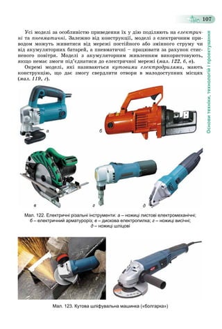 Основитехніки,технологійіпроектування
107
Óñі ìîäåëі çà îñîáëèâіñòþ ïðèâåäåííÿ їõ ó äіþ ïîäіëÿþòü íà åëåêòðè÷-
íі òà ïíåâìàòè÷íі. Çàëåæíî âіä êîíñòðóêöії, ìîäåëі ç åëåêòðè÷íèì ïðè-
âîäîì ìîæóòü æèâèòèñÿ âіä ìåðåæі ïîñòіéíîãî àáî çìіííîãî ñòðóìó ÷è
âіä àêóìóëÿòîðíèõ áàòàðåé, à ïíåâìàòè÷íі – ïðàöþâàòè çà ðàõóíîê ñòèñ-
íåíîãî ïîâіòðÿ. Ìîäåëі ç àêóìóëÿòîðíèì æèâëåííÿì âèêîðèñòîâóþòü,
ÿêùî íåìàє çìîãè ïіä’єäíàòèñÿ äî åëåêòðè÷íîї ìåðåæі (ìàë. 122, á, â).
Îêðåìі ìîäåëі, ÿêі íàçèâàþòüñÿ êóòîâèìè åëåêòðîäðèëÿìè, ìàþòü
êîíñòðóêöіþ, ùî äàє çìîãó ñâåðäëèòè îòâîðè â ìàëîäîñòóïíèõ ìіñöÿõ
(ìàë. 119, ã).
а
г д
б
в
Мал. 122. Електричні різальні інструменти: а – ножиці листові електромеханічні;
б – електричний арматуроріз;б в – дискова електропилка; г – ножиці висічні;
д – ножиці шліцові
Мал. 123. Кутова шліфувальна машинка («болгарка»)
 