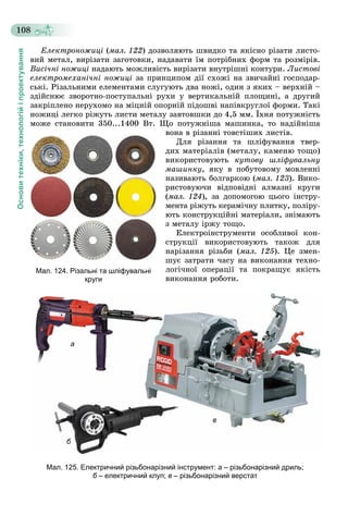 Основитехніки,технологійіпроектування
108
Åëåêòðîíîæèöі (ìàë. 122) äîçâîëÿþòü øâèäêî òà ÿêіñíî ðіçàòè ëèñòî-
âèé ìåòàë, âèðіçàòè çàãîòîâêè, íàäàâàòè їì ïîòðіáíèõ ôîðì òà ðîçìіðіâ.
Âèñі÷íі íîæèöі íàäàþòü ìîæëèâіñòü âèðіçàòè âíóòðіøíі êîíòóðè. Ëèñòîâі
åëåêòðîìåõàíі÷íі íîæèöі çà ïðèíöèïîì äії ñõîæі íà çâè÷àéíі ãîñïîäàð-
ñüêі. Ðіçàëüíèìè åëåìåíòàìè ñëóãóþòü äâà íîæі, îäèí ç ÿêèõ – âåðõíіé –
çäіéñíþє çâîðîòíî-ïîñòóïàëüíі ðóõè ó âåðòèêàëüíіé ïëîùèíі, à äðóãèé
çàêðіïëåíî íåðóõîìî íà ìіöíіé îïîðíіé ïіäîøâі íàïіâêðóãëîї ôîðìè. Òàêі
íîæèöі ëåãêî ðіæóòü ëèñòè ìåòàëó çàâòîâøêè äî 4,5 ìì. Їõíÿ ïîòóæíіñòü
ìîæå ñòàíîâèòè 350...1400 Âò. Ùî ïîòóæíіøà ìàøèíêà, òî íàäіéíіøà
âîíà â ðіçàííі òîâñòіøèõ ëèñòіâ.
Äëÿ ðіçàííÿ òà øëіôóâàííÿ òâåð-
äèõ ìàòåðіàëіâ (ìåòàëó, êàìåíþ òîùî)
âèêîðèñòîâóþòü êóòîâó øëіôóâàëüíó
ìàøèíêó, ÿêó â ïîáóòîâîìó ìîâëåííі
íàçèâàþòü áîëãàðêîþ (ìàë. 123). Âèêî-
ðèñòîâóþ÷è âіäïîâіäíі àëìàçíі êðóãè
(ìàë. 124), çà äîïîìîãîþ öüîãî іíñòðó-
ìåíòà ðіæóòü êåðàìі÷íó ïëèòêó, ïîëіðó-
þòü êîíñòðóêöіéíі ìàòåðіàëè, çíіìàþòü
ç ìåòàëó іðæó òîùî.
Åëåêòðîіíñòðóìåíòè îñîáëèâîї êîí-
ñòðóêöії âèêîðèñòîâóþòü òàêîæ äëÿ
íàðіçàííÿ ðіçüáè (ìàë. 125). Öå çìåí-
øóє çàòðàòè ÷àñó íà âèêîíàííÿ òåõíî-
ëîãі÷íîї îïåðàöії òà ïîêðàùóє ÿêіñòü
âèêîíàííÿ ðîáîòè.
а
б
в
Мал. 125. Електричний різьбонарізний інструмент: а – різьбонарізний дриль;
б – електричний клуп;б в – різьбонарізний верстат
Мал. 124. Різальні та шліфувальні
круги
 