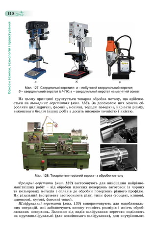 Основитехніки,технологійіпроектування
110
а б в
Мал. 127. Свердлильні верстати: а – побутовий свердлильний верстат;
б – свердлильний верстат із ЧПК;б в – свердлильний верстат на магнітній основі
Íà öüîìó ïðèíöèïі ґðóíòóєòüñÿ òîêàðíà îáðîáêà ìåòàëó, ùî çäіéñíþ-
єòüñÿ íà òîêàðíèõ âåðñòàòàõ (ìàë. 128). Çà äîïîìîãîþ íèõ ìîæíà îá-
ðîáëÿòè öèëіíäðè÷íі, ôàñîííі, êîíі÷íі, òîðöåâі ïîâåðõíі, íàðіçàòè ðіçüáó,
âèêîíóâàòè áåçëі÷ іíøèõ ðîáіò ç äîñèòü âèñîêîþ òî÷íіñòþ і ÿêіñòþ.
Мал. 128. Токарно-гвинторізний верстат з обробки металу
Ôðåçåðíі âåðñòàòè (ìàë. 129) çàñòîñîâóþòü äëÿ âèêîíàííÿ íàéðіçíî-
ìàíіòíіøèõ ðîáіò – âіä îáðîáêè ïëîñêèõ ïîâåðõîíü çàãîòîâîê іç ÷îðíèõ
òà êîëüîðîâèõ ìåòàëіâ і ñïëàâіâ äî îáðîáêè ïîâåðõîíü ðіçíîãî ïðîôіëþ.
ßê ðіçàëüíèé іíñòðóìåíò çàñòîñîâóþòü ðіçíі òèïè ôðåç (òîðöåâі, êіíöåâі,
øïîíêîâі, êóòîâі, ôàñîííі òîùî).
Øëіôóâàëüíі âåðñòàòè (ìàë. 130) âèêîðèñòîâóþòü äëÿ îçäîáëþâàëü-
íèõ îïåðàöіé, ÿêі çàáåçïå÷óþòü âèñîêó òî÷íіñòü ðîçìіðіâ і ÿêіñòü îáðîá-
ëþâàíèõ ïîâåðõîíü. Çàëåæíî âіä âèäіâ øëіôóâàííÿ âåðñòàòè ïîäіëÿþòü
íà êðóãëîøëіôóâàëüíі (äëÿ çîâíіøíüîãî øëіôóâàííÿ), äëÿ âíóòðіøíüîãî
 