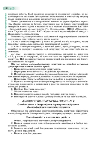 Основитехніки,технологійіпроектування
112
ïðèéîìè ðîáîòè. Ùîá åêîíîìíî ñïîæèâàòè åëåêòðè÷íó åíåðãіþ, íå ðå-
êîìåíäóєòüñÿ çàëèøàòè іíñòðóìåíòè ââіìêíåíèìè â åëåêòðè÷íó ìåðåæó
ïіñëÿ ïðèïèíåííÿ âèêîíàííÿ òåõíîëîãі÷íèõ îïåðàöіé.
Çíà÷íі äîñÿãíåííÿ â êîíñòðóþâàííі ìåòàëî- òà äåðåâîîáðîáíèõ âåðñòà-
òіâ, îáðîáöі êàìåíþ òà áåòîíó, ïëàñòè÷íèõ ìàñ òà іíøèõ êîíñòðóêöіéíèõ
ìàòåðіàëіâ ìàþòü âіäîìі â Óêðàїíі òà çà її ìåæàìè ïіäïðèєìñòâà ÂÀÒ ÍÂÊ
«Êèїâñüêèé çàâîä àâòîìàòèêè іì. Ã.І. Ïåòðîâñüêîãî», ÏÍÂÏ «Ìіêðîòåõ»,
ùî â Õàðêіâñüêіé îáëàñòі, ÂÀÒ «Ìóêà÷іâñüêèé âåðñòàòîáóäіâíèé çàâîä» іç
Çàêàðïàòòÿ òà íèçêà іíøèõ.
Çàëåæíî âіä êîíñòðóêòèâíèõ îñîáëèâîñòåé ñòðóìîïðîâіäíèõ åëåìåíòіâ
âèïóñêàþòü åëåêòðîіíñòðóìåíòè òàêèõ êëàñіâ:
I êëàñ – åëåêòðîіíñòðóìåíò, ó ÿêîãî âñі äåòàëі, ùî ïіä íàïðóãîþ, ìàþòü
іçîëÿöіþ і øòåïñåëüíà âèëêà ìàє çàçåìëþâàíèé êîíòàêò;
II êëàñ – åëåêòðîіíñòðóìåíò, ó ÿêîãî âñі äåòàëі, ùî ïіä íàïðóãîþ, ìàþòü
ïîäâіéíó òà ïîñèëåíó іçîëÿöіþ. Öåé іíñòðóìåíò íå ìàє ïðèñòðîїâ äëÿ çà-
çåìëåííÿ;
ІІІ êëàñ – åëåêòðîіíñòðóìåíò ç íîìіíàëüíîþ íàïðóãîþ íå âèùå íіæ
42 Â, ó ÿêîãî íі âíóòðіøíі, íі çîâíіøíі êîëà íå ïåðåáóâàþòü ïіä іíøîþ
íàïðóãîþ. Öåé åëåêòðîіíñòðóìåíò ïðèçíà÷åíèé äëÿ æèâëåííÿ âіä áåçïå÷-
íîї íàäíèçüêîї íàïðóãè.
Ïіä ÷àñ ðîáîòè åëåêòðèôіêîâàíèì іíñòðóìåíòîì ïîòðіáíî íåóõèëüíî
äîòðèìóâàòèñÿ ïðàâèë áåçïåêè ïðàöі:
1. Âèçíà÷èòè çà ïàñïîðòîì êëàñ іíñòðóìåíòà.
2. Ïåðåâіðèòè êîìïëåêòíіñòü і íàäіéíіñòü êðіïëåííÿ.
3. Ïåðåâіðèòè ñïðàâíіñòü êàáåëþ і øòåïñåëüíîї âèäåëêè, öіëіñíіñòü іçîëÿöіé-
íèõ äåòàëåé êîðïóñó, ðóêîÿòêè, íàÿâíіñòü çàõèñíèõ êîæóõіâ òà їõ ñïðàâíіñòü.
4. Ïåðåâіðèòè ÷іòêіñòü ðîáîòè âèìèêà÷à, ðîáîòó â õîëîñòîìó õîäó.
5. Áóäü-ÿêі íàëàøòóâàííÿ åëåêòðîіíñòðóìåíòó òà çàìіíó ðіçàëüíîãî іí-
ñòðóìåíòó âèêîíóâàòè ç âèìêíåíèì ç ðîçåòêè øíóðîì æèâëåííÿ òà ïіä
íàãëÿäîì ó÷èòåëÿ.
6. Íàäіéíî ôіêñóâàòè çàãîòîâêó.
7. Ìіöíî ñòîÿòè íà íîãàõ.
8. Âèêîðèñòîâóâàòè çàõèñíі çàñîáè (îêóëÿðè, ùèòêè òîùî).
9. Âèêîíóâàòè ðîáîòè òіëüêè ç äîçâîëó â÷èòåëÿ òà ïіä éîãî íàãëÿäîì.
ËÀÁÎÐÀÒÎÐÍÎ-ÏÐÀÊÒÈ×ÍÀ ÐÎÁÎÒÀ № 2
Îçíàéîìëåííÿ ç іíñòðóêöіÿìè êîðèñòóâà÷à ïîáóòîâèõ
àáî ïðîôåñіéíèõ åëåêòðîіíñòðóìåíòіâ
Îáëàäíàííÿ òà ìàòåðіàëè: åëåêòðîіíñòðóìåíòè, іíñòðóêöії êîðèñòóâà÷à
åëåêòðîіíñòðóìåíòіâ (åëåêòðè÷íèé äðèëü, åëåêòðîøóðóïîâåðò), çîøèò, ðó÷êà.
Ïîñëіäîâíіñòü âèêîíàííÿ ðîáîòè
1. Îãëÿíü çàïðîïîíîâàíі â÷èòåëåì åëåêòðîіíñòðóìåíòè.
2. Âèçíà÷ ïðèçíà÷åííÿ åëåêòðîіíñòðóìåíòіâ, îçíàéîìñÿ ç їõíіìè òåõ-
íі÷íèìè äàíèìè.
3. Çàïèøè òåõíі÷íі äàíі іíñòðóìåíòà (ïàðàìåòðè æèâëåííÿ, ïîòóæ-
íіñòü, ðîáî÷і ïàðàìåòðè).
4. Âèçíà÷ êëàñ іíñòðóìåíòà.
 