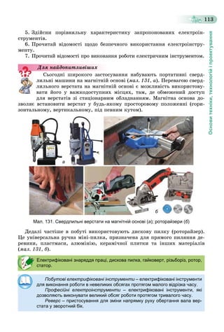 Основитехніки,технологійіпроектування
113
5. Çäіéñíè ïîðіâíÿëüíó õàðàêòåðèñòèêó çàïðîïîíîâàíèõ åëåêòðîіí-
ñòðóìåíòіâ.
6. Ïðî÷èòàé âіäîìîñòі ùîäî áåçïå÷íîãî âèêîðèñòàííÿ åëåêòðîіíñòðó-
ìåíòó.
7. Ïðî÷èòàé âіäîìîñòі ïðî âèêîíàííÿ ðîáîòè åëåêòðè÷íèì іíñòðóìåíòîì.
Ñüîãîäíі øèðîêîãî çàñòîñóâàííÿ íàáóâàþòü ïîðòàòèâíі ñâåðä-
ëèëüíі ìàøèíè íà ìàãíіòíіé îñíîâі (ìàë. 131, à). Ïåðåâàãîþ ñâåðä-
ëèëüíîãî âåðñòàòà íà ìàãíіòíіé îñíîâі є ìîæëèâіñòü âèêîðèñòîâó-
âàòè éîãî ó âàæêîäîñòóïíèõ ìіñöÿõ, òàì, äå îáìåæåíèé äîñòóï
äëÿ âåðñòàòіâ çі ñòàöіîíàðíèì îáëàäíàííÿì. Ìàãíіòíà îñíîâà äî-
çâîëÿє âñòàíîâèòè âåðñòàò ó áóäü-ÿêîìó ïðîñòîðîâîìó ïîëîæåííі (ãîðè-
çîíòàëüíîìó, âåðòèêàëüíîìó, ïіä ïåâíèì êóòîì).
а
б
Мал. 131. Свердлильні верстати на магнітній основі (а); роторайзери (б)
Äåäàëі ÷àñòіøå â ïîáóòі âèêîðèñòîâóþòü äèñêîâó ïèëêó (ðîòîðàéçåð).
Öå óíіâåðñàëüíà ðó÷íà ìіíі-ïèëêà, ïðèçíà÷åíà äëÿ ïðÿìîãî ïèëÿííÿ äå-
ðåâèíè, ïëàñòìàñè, àëþìіíіþ, êåðàìі÷íîї ïëèòêè òà іíøèõ ìàòåðіàëіâ
(ìàë. 131, á).
Äëÿ íàéäîïèòëèâіøèõ
Електрифіковані знаряддя праці, дискова пилка, гайковерт, різьборіз, ротор,
статор.
Побутові електрифіковані інструменти – електрифіковані інструментии
для виконання роботи в невеликих обсягах протягом малого відрізка часу.
Професійні електроінструменти – електрифіковані інструменти, якіи
дозволяють виконувати великий обсяг роботи протягом тривалого часу.
Реверс – пристосування для зміни напрямку руху обертання вала вер-с
стата у зворотний бік.
 