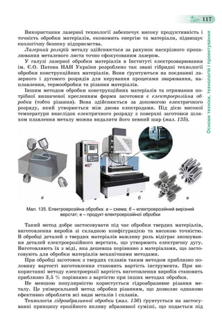 Основитехніки,технологійіпроектування
117
Âèêîðèñòàííÿ ëàçåðíîї òåõíîëîãії çàáåçïå÷óє âèñîêó ïðîäóêòèâíіñòü і
òî÷íіñòü îáðîáêè ìàòåðіàëіâ, åêîíîìèòü åíåðãіþ òà ìàòåðіàëè, ïіäâèùóє
åêîëîãі÷íó áåçïåêó ïіäïðèєìñòâà.
Ëàçåðíèé ðîçêðіé ìåòàëó çäіéñíþєòüñÿ çà ðàõóíîê íàñêðіçíîãî ïðîïà-
ëþâàííÿ ìåòàëåâîãî ëèñòà òî÷íî ñôîêóñîâàíèì ëàçåðîì.
Ó ãàëóçі ëàçåðíîї îáðîáêè ìàòåðіàëіâ â Іíñòèòóòі åëåêòðîçâàðþâàííÿ
іì. Є.Î. Ïàòîíà ÍÀÍ Óêðàїíè ðîçðîáëåíî òàê çâàíі ãіáðèäíі òåõíîëîãії
îáðîáêè êîíñòðóêöіéíèõ ìàòåðіàëіâ. Âîíè ґðóíòóþòüñÿ íà ïîєäíàííі ëà-
çåðíîãî і äóãîâîãî ðîçðÿäіâ äëÿ êåðóâàííÿ ïðîöåñàìè çâàðþâàííÿ, íà-
ïëàâëåííÿ, òåðìîîáðîáêè òà ðіçàííÿ ìàòåðіàëіâ.
Іíøèì ìåòîäîì îáðîáêè êîíñòðóêöіéíèõ ìàòåðіàëіâ òà îòðèìàííÿ ïî-
òðіáíîї âèçíà÷åíîї êðåñëåííÿì ôîðìè çàãîòîâêè є åëåêòðîåðîçіéíà îá-
ðîáêà (òîáòî ðіçàííÿ). Âîíà çäіéñíþєòüñÿ çà äîïîìîãîþ åëåêòðè÷íîãî
ðîçðÿäó, ÿêèé óòâîðþєòüñÿ ìіæ äâîìà åëåêòðîäàìè. Ïіä äієþ âèñîêîї
òåìïåðàòóðè âíàñëіäîê åëåêòðè÷íîãî ðîçðÿäó ç ïîâåðõíі çàãîòîâêè øëÿ-
õîì ïëàâëåííÿ ìåòàëó ìîæíà âèäàëèòè éîãî ïåâíèé øàð (ìàë. 135).
б ва
Мал. 135. Електроерозійна обробка: а – схема; б – електроерозійний вирізнийб
верстат; в – продукт електроерозійної обробки
Òàêèé ìåòîä äîáðå çàñòîñîâóâàòè ïіä ÷àñ îáðîáêè òâåðäèõ ìàòåðіàëіâ,
âèãîòîâëåííÿ âèðîáіâ çі ñêëàäíîþ êîíôіãóðàöієþ òà âèñîêîþ òî÷íіñòþ.
Â îáðîáöі äåòàëåé ç òâåðäèõ ìàòåðіàëіâ âàæëèâó ðîëü âіäіãðàє çíîøóâàí-
íÿ äåòàëåé åëåêòðîåðîçіéíîãî âåðñòàòà, ùî óòâîðþþòü åëåêòðè÷íó äóãó.
Âèãîòîâëÿþòü їõ ç ìіäі, ÿêà äåøåâøà ïîðіâíÿíî ç ìàòåðіàëàìè, ùî çàñòî-
ñîâóþòü äëÿ îáðîáêè ìàòåðіàëіâ ìåõàíі÷íèìè ìåòîäàìè.
Ïðè îáðîáöі çàãîòîâîê ç òâåðäèõ ñïëàâіâ òàêèì ìåòîäîì ïðèáëèçíî ïî-
ëîâèíó âàðòîñòі âèãîòîâëåííÿ ñòàíîâèòü âàðòіñòü іíñòðóìåíòà. Ïðè âè-
êîðèñòàííі ìåòîäó åëåêòðîåðîçії âàðòіñòü âèãîòîâëåííÿ âèðîáіâ ñòàíîâèòü
ïðèáëèçíî 3,5 % ïîðіâíÿíî ç âàðòіñòþ ïðè іíøèõ ìåòîäàõ îáðîáêè.
Íå ìåíøîþ ïîïóëÿðíіñòþ êîðèñòóєòüñÿ ãіäðîàáðàçèâíå ðіçàííÿ ìå-
òàëó. Öå óíіâåðñàëüíèé ìåòîä îáðîáêè ðіçàííÿì, ùî äîçâîëÿє îäíàêîâî
åôåêòèâíî îáðîáëÿòè âñі âèäè ìåòàëіâ і ñïëàâіâ.
Òåõíîëîãіÿ ãіäðîàáðàçèâíîї îáðîáêè (ìàë. 136) ґðóíòóєòüñÿ íà çàñòîñó-
âàííі ïðèíöèïó åðîçіéíîãî âïëèâó àáðàçèâíîї ñóìіøі, ùî ïîäàєòüñÿ ïіä
 