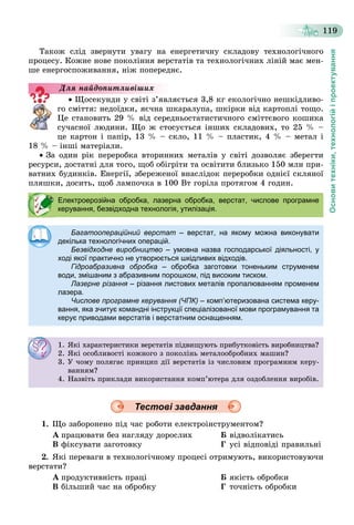 Основитехніки,технологійіпроектування
119
Òàêîæ ñëіä çâåðíóòè óâàãó íà åíåðãåòè÷íó ñêëàäîâó òåõíîëîãі÷íîãî
ïðîöåñó. Êîæíå íîâå ïîêîëіííÿ âåðñòàòіâ òà òåõíîëîãі÷íèõ ëіíіé ìàє ìåí-
øå åíåðãîñïîæèâàííÿ, íіæ ïîïåðåäíє.
 Ùîñåêóíäè ó ñâіòі ç’ÿâëÿєòüñÿ 3,8 êã åêîëîãі÷íî íåøêіäëèâî-
ãî ñìіòòÿ: íåäîїäêè, ÿє÷íà øêàðàëóïà, øêіðêè âіä êàðòîïëі òîùî.
Öå ñòàíîâèòü 29 % âіä ñåðåäíüîñòàòèñòè÷íîãî ñìіòòєâîãî êîøèêà
ñó÷àñíîї ëþäèíè. Ùî æ ñòîñóєòüñÿ іíøèõ ñêëàäîâèõ, òî 25 % –
öå êàðòîí і ïàïіð, 13 % – ñêëî, 11 % – ïëàñòèê, 4 % – ìåòàë і
18 % – іíøі ìàòåðіàëè.
 Çà îäèí ðіê ïåðåðîáêà âòîðèííèõ ìåòàëіâ ó ñâіòі äîçâîëÿє çáåðåãòè
ðåñóðñè, äîñòàòíі äëÿ òîãî, ùîá îáіãðіòè òà îñâіòèòè áëèçüêî 150 ìëí ïðè-
âàòíèõ áóäèíêіâ. Åíåðãії, çáåðåæåíîї âíàñëіäîê ïåðåðîáêè îäíієї ñêëÿíîї
ïëÿøêè, äîñèòü, ùîá ëàìïî÷êà â 100 Âò ãîðіëà ïðîòÿãîì 4 ãîäèí.
Тестові завдання
1. Ùî çàáîðîíåíî ïіä ÷àñ ðîáîòè åëåêòðîіíñòðóìåíòîì?
À ïðàöþâàòè áåç íàãëÿäó äîðîñëèõ Á âіäâîëіêàòèñü
Â ôіêñóâàòè çàãîòîâêó Ã óñі âіäïîâіäі ïðàâèëüíі
2. ßêі ïåðåâàãè â òåõíîëîãі÷íîìó ïðîöåñі îòðèìóþòü, âèêîðèñòîâóþ÷è
âåðñòàòè?
À ïðîäóêòèâíіñòü ïðàöі Á ÿêіñòü îáðîáêè
Â áіëüøèé ÷àñ íà îáðîáêó Ã òî÷íіñòü îáðîáêè
Äëÿ íàéäîïèòëèâіøèõ
Електроерозійна обробка, лазерна обробка, верстат, числове програмне
керування, безвідходна технологія, утилізація.
Багатоопераційний верстат – верстат, на якому можна виконувати
декілька технологічних операцій.
Безвідходне виробництво – умовна назва господарської діяльності, у
ході якої практично не утворюється шкідливих відходів.
Гідроабразивна обробка – обробка заготовки тоненьким струменем
води, змішаним з абразивним порошком, під високим тиском.
Лазерне різання – різання листових металів пропалюванням променемя
лазера.
Числове програмне керування (ЧПК) – комп’ютеризована система керу-
вання, яка зчитує командні інструкції спеціалізованої мови програмування та
керує приводами верстатів і верстатним оснащенням.
1. ßêі õàðàêòåðèñòèêè âåðñòàòіâ ïіäâèùóþòü ïðèáóòêîâіñòü âèðîáíèöòâà?
2. ßêі îñîáëèâîñòі êîæíîãî ç ïîêîëіíü ìåòàëîîáðîáíèõ ìàøèí?
3. Ó ÷îìó ïîëÿãàє ïðèíöèï äії âåðñòàòіâ іç ÷èñëîâèì ïðîãðàìíèì êåðó-
âàííÿì?
4. Íàçâіòü ïðèêëàäè âèêîðèñòàííÿ êîìï’þòåðà äëÿ îçäîáëåííÿ âèðîáіâ.
 