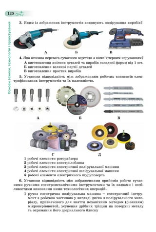 Основитехніки,технологійіпроектування
120
3. ßêèì іç çîáðàæåíèõ іíñòðóìåíòіâ âèêîíóþòü ïîëіðóâàííÿ âèðîáіâ?
À Á Â
4. ßêà îñíîâíà ïåðåâàãà ñó÷àñíîãî âåðñòàòà ç êîìï’þòåðíèì êåðóâàííÿì?
À âèãîòîâëåííÿ ÿêіñíèõ äåòàëåé òà âèðîáіâ ñêëàäíîї ôîðìè âіä 1 øò.
Á âèãîòîâëåííÿ âåëèêîї ïàðòії äåòàëåé
Â âèãîòîâëåííÿ ïðîñòèõ âèðîáіâ
5. Óñòàíîâè âіäïîâіäíіñòü ìіæ çîáðàæåííÿì ðîáî÷èõ åëåìåíòіâ åëåê-
òðèôіêîâàíèõ іíñòðóìåíòіâ òà їõ íàëåæíіñòþ.
À Á Â
Ã Ä
1 ðîáî÷і åëåìåíòè ðîòîðàéçåðà
2 ðîáî÷і åëåìåíòè åëåêòðîëîáçèêà
3 ðîáî÷і åëåìåíòè åëåêòðè÷íîї ïîëіðóâàëüíîї ìàøèíè
4 ðîáî÷і åëåìåíòè åëåêòðè÷íîї øëіôóâàëüíîї ìàøèíè
5 ðîáî÷і åëåìåíòè åëåêòðè÷íîãî øóðóïîâåðòà
6. Óñòàíîâè âіäïîâіäíіñòü ìіæ çîáðàæåííÿìè ïðèéîìіâ ðîáîòè ñó÷àñ-
íèìè ðó÷íèìè åëåêòðîìåõàíі÷íèìè іíñòðóìåíòàìè òà їõ íàçâàìè і îñîá-
ëèâîñòÿìè âèêîíàííÿ íèìè òåõíîëîãі÷íèõ îïåðàöіé.
1 ðó÷íà åëåêòðè÷íà ïîëіðóâàëüíà ìàøèíà – åëåêòðè÷íèé іíñòðó-
ìåíò ç ðîáî÷îþ ÷àñòèíîþ ó âèãëÿäі äèñêà ç ïîëіðóâàëüíîãî ìàòå-
ðіàëó, ïðèçíà÷åíîãî äëÿ çíÿòòÿ ìåõàíі÷íèì ìåòîäîì (ðіçàííÿì)
ìіêðîíåðіâíîñòåé, óñóíåííÿ äðіáíèõ òðіùèí íà ïîâåðõíі ìåòàëó
òà îòðèìàííÿ éîãî äçåðêàëüíîãî áëèñêó
 
