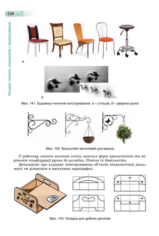 Основитехніки,технологійіпроектування
126
à
á
Мал. 141. Художньо-технічне конструювання: а – стільців; б – дверних ручок
Мал. 142. Кронштейн металевий для вазона
Ó ðîáî÷îìó çîøèòі âèêîíàé åñêіçè âëàñíèõ ôîðì êðîíøòåéíіâ òà âà-
ðіàíòіâ êîíôіãóðàöії ðó÷êè äî óêëàäêè. Ïîÿñíè їõ äîöіëüíіñòü.
Äåòàëüíіøå ïðî õóäîæíє êîíñòðóþâàííÿ îá’єêòіâ òåõíîëîãі÷íîї äіÿëü-
íîñòі òè äіçíàєøñÿ â íàñòóïíèõ ïàðàãðàôàõ.
Мал. 143. Укладка для дрібних деталей
 