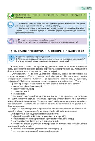 Основитехніки,технологійіпроектування
127
§ 15. ЕТАПИ ПРОЕКТУВАННЯ. СТВОРЕННЯ БАНКУ ІДЕЙ
Ó ïîïåðåäíіõ êëàñàõ íà óðîêàõ òðóäîâîãî íàâ÷àííÿ òè â÷èâñÿ ìîäåëþ-
âàòè, ðîçðîáëÿòè ïðîåêòè ðіçíèõ âèðîáіâ òà êîíñòðóþâàòè їõ. Ðîçãëÿíåìî
áіëüø äåòàëüíіøå ïðîöåñ ïðîåêòóâàííÿ âèðîáіâ.
Ïðîåêòóâàííÿ – öå âèä äіÿëüíîñòі ëþäèíè, ÿêèé ñïðÿìîâàíèé íà
ñòâîðåííÿ íîâîãî îá’єêòà òåõíîëîãі÷íîї äіÿëüíîñòі. Ïіä ÷àñ ïðîåêòóâàííÿ
ñòâîðþþòüñÿ ïðîåêòè. Ïðîåêò – öå ñóêóïíіñòü ïåâíèõ äіé, äîêóìåíòіâ,
іíôîðìàöії. Òîáòî öå çàäóì ÷è ïëàí ñòâîðåííÿ ìàòåðіàëüíîãî îá’єêòà.
Ïðîöåñ ïðîåêòóâàííÿ âèðîáіâ ìîæíà ðîçïîäіëèòè íà òàêі åòàïè:
 îðãàíіçàöіéíî-ïіäãîòîâ÷èé;
 êîíñòðóêòîðñüêèé;
 òåõíîëîãі÷íèé;
 çàêëþ÷íèé.
Ðîçãëÿíüìî ïîñëіäîâíіñòü âèêîíàííÿ ïðîåêòó íà ïðèêëàäі âèãîòîâëåí-
íÿ êîìáіíîâàíîãî ñòóñëà. Ðîçðîáêà ïðîåêòó ðîçïî÷èíàєòüñÿ ç îðãàíіçà-
öіéíî-ïіäãîòîâ÷îãî åòàïó. Íà öüîìó åòàïі âèáèðàþòü íàïðÿìîê òà îá’єêò
ïðîåêòóâàííÿ. Âèçíà÷àþòü çíà÷åííÿ îá’єêòà ïðîåêòóâàííÿ òà äîöіëüíіñòü
éîãî âèêîíàííÿ.
Ñòóñëî – ïðèñòîñóâàííÿ, ïðèçíà÷åíå äëÿ ðîçïèëþâàííÿ çàãîòîâîê, äå-
òàëåé ç ðіçíèõ êîíñòðóêöіéíèõ ìàòåðіàëіâ ïіä çàäàíèì êóòîì.
Öåé ïðèñòðіé ìàє çàäîâîëüíÿòè òàêі âèìîãè:
ôóíêöіîíàëüíіñòü (òî÷íіñòü âèêîíàííÿ îïåðàöії);
çíîñîñòіéêіñòü (âèêîðèñòàííÿ ïðîòÿãîì òðèâàëîãî ÷àñó);
åðãîíîìі÷íіñòü (çðó÷íіñòü ó âèêîðèñòàííі);
òåõíîëîãі÷íіñòü (ïðîñòîòà êîíñòðóêöії òà ìîæëèâіñòü âèãîòîâëåííÿ
â øêіëüíіé ìàéñòåðíі);
íèçüêà ñîáіâàðòіñòü (äåøåâèçíà êîíñòðóêöії);
åñòåòè÷íіñòü (êðàñèâèé çîâíіøíіé âèãëÿä).
Комбінаторика, технічне конструювання, художнє конструювання,
формоутворення.
Комбінаторика – прийоми знаходження різних комбінацій, поєднань,
розміщень з даних елементів у певному порядку.
Формоутворення – категорія художньої діяльності, дизайну й технічної
творчості, що позначає процес створення форми відповідно до загальних
ціннісних установок.
1. Ó ÷îìó ñóòü ïîíÿòòÿ «êîìáіíàòîðèêà»?
2. ßêà âіäìіííіñòü ìіæ òåõíі÷íèì і õóäîæíіì êîíñòðóþâàííÿì?
1. Що тобі відомо про проектування?
2. Які джерела інформації можна використовувати під час проектування виробу?
3. У чому відмінність між технічним малюнком та ескізом?
 