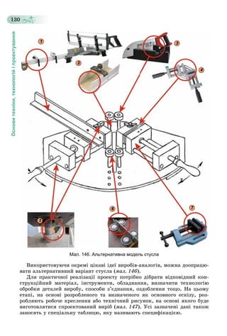 Основитехніки,технологійіпроектування
130
7
Мал. 146. Альтернативна модель стусла
Âèêîðèñòîâóþ÷è îêðåìі öіêàâі іäåї âèðîáіâ-àíàëîãіâ, ìîæíà äîîïðàöþ-
âàòè àëüòåðíàòèâíèé âàðіàíò ñòóñëà (ìàë. 146).
Äëÿ ïðàêòè÷íîї ðåàëіçàöії ïðîåêòó ïîòðіáíî äіáðàòè âіäïîâіäíèé êîí-
ñòðóêöіéíèé ìàòåðіàë, іíñòðóìåíòè, îáëàäíàííÿ, âèçíà÷èòè òåõíîëîãіþ
îáðîáêè äåòàëåé âèðîáó, ñïîñîáè ç’єäíàííÿ, îçäîáëåííÿ òîùî. Íà öüîìó
åòàïі, íà îñíîâі ðîçðîáëåíîãî òà âèçíà÷åíîãî ÿê îñíîâíîãî åñêіçó, ðîç-
ðîáëÿþòü ðîáî÷å êðåñëåííÿ àáî òåõíі÷íèé ðèñóíîê, íà îñíîâі ÿêîãî áóäå
âèãîòîâëÿòèñÿ ñïðîåêòîâàíèé âèðіá (ìàë. 147). Óñі çàçíà÷åíі äàíі òàêîæ
çàíîñÿòü ó ñïåöіàëüíó òàáëèöþ, ÿêó íàçèâàþòü ñïåöèôіêàöієþ.
1
5
6 7
3
4
2
 
