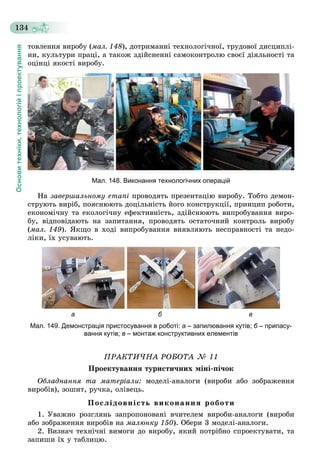 Основитехніки,технологійіпроектування
134
òîâëåííÿ âèðîáó (ìàë. 148), äîòðèìàííі òåõíîëîãі÷íîї, òðóäîâîї äèñöèïëі-
íè, êóëüòóðè ïðàöі, à òàêîæ çäіéñíåííі ñàìîêîíòðîëþ ñâîєї äіÿëüíîñòі òà
îöіíöі ÿêîñòі âèðîáó.
Мал. 148. Виконання технологічних операцій
Íà çàâåðøàëüíîìó åòàïі ïðîâîäÿòü ïðåçåíòàöіþ âèðîáó. Òîáòî äåìîí-
ñòðóþòü âèðіá, ïîÿñíþþòü äîöіëüíіñòü éîãî êîíñòðóêöії, ïðèíöèï ðîáîòè,
åêîíîìі÷íó òà åêîëîãі÷íó åôåêòèâíіñòü, çäіéñíþþòü âèïðîáóâàííÿ âèðî-
áó, âіäïîâіäàþòü íà çàïèòàííÿ, ïðîâîäÿòü îñòàòî÷íèé êîíòðîëü âèðîáó
(ìàë. 149). ßêùî â õîäі âèïðîáóâàííÿ âèÿâëÿþòü íåñïðàâíîñòі òà íåäî-
ëіêè, їõ óñóâàþòü.
а б в
Мал. 149. Демонстрація пристосування в роботі: а – запилювання кутів; б – припасу-б
вання кутів; в – монтаж конструктивних елементів
ÏÐÀÊÒÈ×ÍÀ ÐÎÁÎÒÀ № 11
Ïðîåêòóâàííÿ òóðèñòè÷íèõ ìіíі-ïі÷îê
Îáëàäíàííÿ òà ìàòåðіàëè: ìîäåëі-àíàëîãè (âèðîáè àáî çîáðàæåííÿ
âèðîáіâ), çîøèò, ðó÷êà, îëіâåöü.
Ïîñëіäîâíіñòü âèêîíàííÿ ðîáîòè
1. Óâàæíî ðîçãëÿíü çàïðîïîíîâàíі â÷èòåëåì âèðîáè-àíàëîãè (âèðîáè
àáî çîáðàæåííÿ âèðîáіâ íà ìàëþíêó 150). Îáåðè 3 ìîäåëі-àíàëîãè.
2. Âèçíà÷ òåõíі÷íі âèìîãè äî âèðîáó, ÿêèé ïîòðіáíî ñïðîåêòóâàòè, òà
çàïèøè їõ ó òàáëèöþ.
 