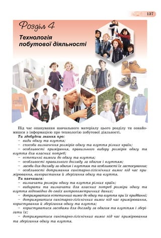 137
Технологія
побутової діяльності
Ïіä ÷àñ îïàíóâàííÿ íàâ÷àëüíîãî ìàòåðіàëó öüîãî ðîçäіëó òè îçíàéî-
ìèøñÿ ç іíôîðìàöієþ ïðî òåõíîëîãіþ ïîáóòîâîї äіÿëüíîñòі.
Òè çäîáóäåø çíàííÿ ïðî:
– âèäè îäÿãó òà âçóòòÿ;
– ñïîñîáè âèçíà÷åííÿ ðîçìіðіâ îäÿãó òà âçóòòÿ ðіçíèõ êðàїí;
– îñîáëèâîñòі ïðèìіðÿííÿ, ïðàâèëüíîãî âèáîðó ðîçìіðіâ îäÿãó òà
âçóòòÿ äëÿ âëàñíèõ ïîòðåá;
– åñòåòè÷íі âèìîãè äî îäÿãó òà âçóòòÿ;
– îñîáëèâîñòі ïðàâèëüíîãî äîãëÿäó çà îäÿãîì і âçóòòÿì;
– çàñîáè äëÿ äîãëÿäó çà îäÿãîì і âçóòòÿì òà îñîáëèâîñòі їõ çàñòîñóâàííÿ;
– îñîáëèâîñòі äîòðèìàííÿ ñàíіòàðíî-ãіãієíі÷íèõ âèìîã ïіä ÷àñ ïðè-
ìіðþâàííÿ, âèêîðèñòàííÿ é çáåðіãàííÿ îäÿãó òà âçóòòÿ.
Òè íàâ÷èøñÿ:
– âèçíà÷àòè ðîçìіðè îäÿãó òà âçóòòÿ ðіçíèõ êðàїí;
– âèáèðàòè òà âèçíà÷àòè äëÿ âëàñíèõ ïîòðåá ðîçìіðè îäÿãó òà
âçóòòÿ âіäïîâіäíî äî ñâîїõ àíòðîïîìåòðè÷íèõ äàíèõ;
– äîòðèìóâàòèñÿ åñòåòè÷íèõ âèìîã äî îäÿãó òà âçóòòÿ ïðè їõ ïðèäáàííі;
– äîòðèìóâàòèñÿ ñàíіòàðíî-ãіãієíі÷íèõ âèìîã ïіä ÷àñ ïðèìіðþâàííÿ,
êîðèñòóâàííÿ é çáåðіãàííÿ îäÿãó òà âçóòòÿ;
– êîðèñòóâàòèñÿ çàñîáàìè äëÿ äîãëÿäó çà îäÿãîì òà âçóòòÿì і çáåðі-
ãàòè їõ;
– äîòðèìóâàòèñÿ ñàíіòàðíî-ãіãієíі÷íèõ âèìîã ïіä ÷àñ ïðèìіðþâàííÿ
òà çáåðіãàííÿ îäÿãó òà âçóòòÿ.
 