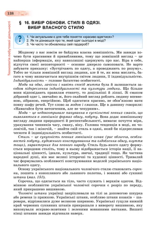 Технологіяпобутовоїдіяльності
138
§ 16. ВИБІР ОБНОВИ. СТИЛІ В ОДЯЗІ.
ВИБІР ВЛАСНОГО СТИЛЮ
Æîäíîìó ç íàñ çîâñіì íå áàéäóæà âëàñíà çîâíіøíіñòü. Ìè çàâæäè õî-
÷åìî áóòè êðàñèâèìè é ïðèâàáëèâèìè, òîìó ùî çîâíіøíіé âèãëÿä – öå
íàéïåðøà іíôîðìàöіÿ, ÿêó íàâêîëèøíі îäåðæóþòü ïðî íàñ. Âіðà â ñåáå,
âіä÷óòòÿ ñâîєї íåïîâòîðíîñòі – îñíîâíå äæåðåëî ñàìîïîâàãè. Íå âàðòî
çàáóâàòè ïðèêàçêó: «Çóñòðі÷àþòü ïî îäÿãó, à ïðîâîäæàþòü ïî ðîçóìó».
Òîáòî íå òіëüêè çîâíіøíіé âèãëÿä ëþäèíè, àëå é òå, ÿê âîíà ìèñëèòü, áà-
ãàòî â ÷îìó âèçíà÷àєòüñÿ âíóòðіøíіì ñâіòîì ëþäèíè, її іíäèâіäóàëüíіñòþ.
Іíäèâіäóàëüíіñòü – ãîëîâíå áàãàòñòâî îñîáèñòîñòі.
Ìîäà íà îäÿã, çà÷іñêè і íàâіòü ñïîñіá æèòòÿ áóëà é çàëèøàєòüñÿ çà-
ñîáîì ïіäêðåñëåííÿ іíäèâіäóàëüíîñòі òà êóëüòóðè ëþäèíè. Ùî áіëüøå
âîíè âіäïîâіäàþòü ïðàâèëàì åòèêåòó, òî äîöіëüíіøі é ëіïøі. Çі ñìàêîì
äіáðàíèé îäÿã і, çâè÷àéíî æ, éîãî îõàéíèé âèãëÿä ðîáëÿòü ëþäèíó âïåâíå-
íîþ, çіáðàíîþ, åíåðãіéíîþ. Ùîá îäÿãàòèñÿ êðàñèâî, íå îáîâ’ÿçêîâî ìàòè
ïîâíó øàôó ðå÷åé. Òóò ñëîâî çà ìîäîþ і ñìàêîì. Ùå â äàâíèíó ãîâîðèëè:
«Íàìàãàéñÿ áóòè âèòîí÷åíèì, àëå íå ÷åïóðíèì».
Ìîäà – öå íåäîâãîòðèâàëå ïàíóâàííÿ â ñóñïіëüñòâі ïåâíèõ ñìàêіâ, ùî
âèÿâëÿþòüñÿ â çîâíіøíіõ ôîðìàõ îäÿãó, ïîáóòó. Âîíà äîäàє çîâíіøíüîìó
âèãëÿäó ëþäèíè ïðèðîäíîñòі é ðåñïåêòàáåëüíîñòі, âèìàãàє ïî÷óòòÿ ìіðè,
óðàõóâàííÿ ÷èííèêіâ ÷àñó, ñìàêó, âіêó. Ãîëîâíà òåíäåíöіÿ â ìîäі, ÿê ÷î-
ëîâі÷іé, òàê і æіíî÷іé, – çíàéòè ñâіé ñòèëü â îäÿçі, ÿêèé áè ïіäêðåñëþâàâ
÷åñíîòè é іíäèâіäóàëüíіñòü îñîáèñòîñòі.
Ñòèëü – öå ñóêóïíіñòü ïåâíèõ çîâíіøíіõ îçíàê (ðèñ îáëè÷÷ÿ, îñîáëè-
âîñòåé ïîáóòó, õóäîæíüîãî êîíñòðóþâàííÿ òà îçäîáëåííÿ îäÿãó, âçóòòÿ
òîùî), õàðàêòåðíèõ äëÿ ïåâíîãî íàðîäó. Ñòèëü áóäü-ÿêîãî îäÿãó ôîðìó-
єòüñÿ âïðîäîâæ ñòîëіòü, òîìó â íüîìó âіäîáðàæàєòüñÿ іñòîðіÿ íàöії, її íà-
öіîíàëüíі öіííîñòі, іäåàëè, êóëüòóðà, çâè÷àї, òðàäèöії òîùî. ßê ÷àñòèíà
íàðîäíîї äóøі, âіí ìàє âåëèêі іñòîðè÷íі òà õóäîæíі öіííîñòі. Òðèâàëèé
÷àñ ôîðìóâàëèñü îñîáëèâîñòі êîíñòðóþâàííÿ ìîäåëåé óêðàїíñüêîãî íàöіî-
íàëüíîãî îäÿãó.
Îñíîâó óêðàїíñüêîãî íàöіîíàëüíîãî ÷îëîâі÷îãî ñòèëþ ñòàíîâëÿòü ñîðî÷-
êà, ïîøèòà ç êîíîïëÿíîãî àáî ëüíÿíîãî ïîëîòíà, і âîâíÿíі àáî ñóêíÿíі
øòàíè (ìàë. 151).
Ñîðî÷êà, ùî îäÿãàєòüñÿ íà òіëî, ÷àñòî ñëóæèòü і âåðõíіì îäÿãîì. Âіä-
ìіííîþ îñîáëèâіñòþ óêðàїíñüêîї ÷îëîâі÷îї ñîðî÷êè є ðîçðіç ïî ïåðåäó,
ÿêèé ïðèêðàøåíî âèøèâêîþ.
×îëîâі÷і øòàíè óêðàїíöі çàêðіïëþâàëè íà òіëі çà äîïîìîãîþ øíóðêà
àáî ðåìåíÿ іç ïðÿæêîþ. Óêðàїíñüêі øòàíè, îñîáëèâî øòàíè êîçàêіâ – øà-
ðîâàðè, âіäðіçíÿëèñÿ äóæå âåëèêîþ øèðèíîþ. Óêðàїíñüêі ãóöóëè íèæíіé
êðàé ÷åðâîíèõ ñóêíÿíèõ øòàíіâ ïðèêðàøàëè ç âèâîðîòó âèøèâêîþ, ÿêó
âèêîíóâàëè ÿñêðàâî-æîâòèìè і çåëåíèìè âîâíÿíèìè íèòêàìè. Âèøèòі
êіíöі øòàíèí çàâæäè âіäãèíàëè íàâåðõ.
1. Чи актуальним є для тебе поняття «красиво вдягтися»?
2. Як ти дізнаєшся про те, який одяг сьогодні в моді?
3. Чи часто ти обновлюєш свій гардероб?
 