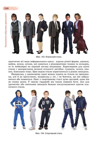 Технологіяпобутовоїдіяльності
140
Мал. 153. Класичний стиль
ïðàêòè÷íî âñі âèäè íåôîðìàëüíîãî îäÿãó: êóðòêè ðіçíîї ôîðìè, äæèíñè,
ìàéêè, êåïêè, øòàíè, ÿêі øèþòüñÿ ç ðіçíîìàíіòíèõ òêàíèí òà êîëüîðіâ,
òà їõ íåéìîâіðíі íà ïåðøèé ïîãëÿä ïîєäíàííÿ. Õàðàêòåðíèì äëÿ öüîãî
ñòèëþ є âèêîðèñòàííÿ âåëèêîї êіëüêîñòі çàñòіáîê: ґóäçèêіâ, ãà÷êіâ, êíî-
ïîê, áëèñêàâîê òîùî. Öèì âèäîì ñòèëþ êîðèñòóþòüñÿ â ðіçíèõ âèïàäêàõ.
Íàïðèêëàä, ó äæèíñîâîìó îäÿçі ìîæíà õîäèòè íå òіëüêè íà òðåíóâàí-
íÿ, àëå é íà ïðîãóëÿíêó, íàïðèêëàä ó ëіñ, і íå áîÿòèñÿ, ùî âіí çàáðóä-
íèòüñÿ àáî ïîìíåòüñÿ. Îäÿã ó ñïîðòèâíîìó ñòèëі äóæå çðó÷íèé, àäæå âіí
íå ñêîâóє ðóõіâ. Ó òâîєìó ãàðäåðîáі âіí òàêîæ ïîâèíåí áóòè. Àëå äëÿ
óðî÷èñòèõ àáî ñâÿòêîâèõ âèïàäêіâ áàæàíî ïîñëóãîâóâàòèñÿ îäÿãîì êëà-
ñè÷íîãî ñòèëþ.
Мал. 154. Спортивний стиль
 