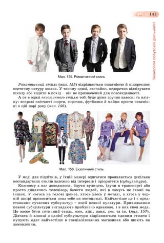 Технологіяпобутовоїдіяльності
141
Мал. 155. Романтичний стиль
Ðîìàíòè÷íèé ñòèëü (ìàë. 155) âіäðіçíÿєòüñÿ îøàòíіñòþ é ïіäêðåñëþє
ïîåòè÷íó íàòóðó þíàêà. Ó òàêîìó îäÿçі, çâè÷àéíî, íåäîðå÷íî âіäâіäóâàòè
øêîëó àáî õîäèòè â ïîõіä – âіí íå ïðèçíà÷åíèé äëÿ ïîâñÿêäåííîñòі.
À îò â îäÿçі åêçîòè÷íîãî ñòèëþ òîáі áóäå äóæå çðó÷íî íàâåñíі òà âëіò-
êó: ÿñêðàâі êâіò÷àñòі øîðòè, ñîðî÷êè, ôóòáîëêè é ìàéêè ïðîñòî íåçàìіí-
íі î öіé ïîðі ðîêó (ìàë. 156).
Мал. 156. Екзотичний стиль
Ó ìîäі äëÿ ïіäëіòêіâ, ó їõíіé ìàíåðі îäÿãàòèñÿ ïðîÿâëÿєòüñÿ äåêіëüêà
íåñòàíäàðòíèõ ñòèëіâ çàëåæíî âіä іíòåðåñіâ і ïðіîðèòåòіâ (ñóáêóëüòóðè).
Êîæíîìó ç íàñ äîâîäèëîñÿ, éäó÷è âóëèöåþ, їäó÷è â òðàíñïîðòі àáî
ïðîñòî äèâëÿ÷èñü òåëåâіçîð, áà÷èòè ëþäåé, ÿêі â ÷îìóñü íå ñõîæі íà
іíøèõ. Ó êîãîñü íà ãîëîâі іðîêåç, õòîñü óâåñü ó ìåòàëі, à õòîñü ó ÷îð-
íіé øêіðі ïðîíîñèòüñÿ ïîâç òåáå íà ìîòîöèêëі. Íàé÷àñòіøå öå і є ïðåä-
ñòàâíèêè ñó÷àñíèõ ñóáêóëüòóð – íîñії ïåâíîї êóëüòóðè. Ïðèõèëüíèêè
ïåâíîї ñóáêóëüòóðè âèãëÿäàþòü ïðèáëèçíî îäíàêîâî, і â íèõ ñâîÿ ìîäà.
Öå ìîæå áóòè ãîòè÷íèé ñòèëü, åìî, õіïі, ïàíê, ðåï òà іí. (ìàë. 157).
Äіâ÷àòà é õëîïöі ç îäíієї ñóáêóëüòóðè âіäðіçíÿþòüñÿ єäèíèì ñòèëåì і
êóïóþòü îäÿã íàé÷àñòіøå â ñïåöіàëіçîâàíèõ ìàãàçèíàõ àáî øèþòü íà
çàìîâëåííÿ.
 