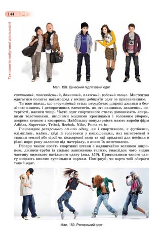 Технологіяпобутовоїдіяльності
144
Мал. 158. Сучасний підлітковий одяг
ñâÿòêîâèé, ïîâñÿêäåííèé, äîìàøíіé, ïëÿæíèé, ðîáî÷èé òîùî. Ìèñòåöòâî
îäÿãàòèñÿ ïîëÿãàє íàñàìïåðåä ó âìіííі äîáèðàòè îäÿã çà ïðèçíà÷åííÿì.
Òè âæå çíàєø, ùî ñïîðòèâíèé ñòèëü ïåðåäáà÷àє øèðîêі äæèíñè ç áåç-
ëі÷÷þ êèøåíü і äåêîðàòèâíèõ åëåìåíòіâ, ÿê-îò: íàøèâêè, çàêëåïêè, ïî-
òåðòîñòі, íàïèñè òîùî. ×àñòî îäÿã ñïîðòèâíîãî ñòèëþ äîïîâíþþòü ÿñêðà-
âèìè òîëñòîâêàìè, ÿêіñíèìè ìîäíèìè êðîñіâêàìè і ãîëîâíèì óáîðîì,
çîêðåìà êåïêîþ ç êîçèðêîì. Íàéáіëüøó ïîïóëÿðíіñòü ìàþòü âèðîáè ôіðì
Adidas, Superstar, Tribal, Reebok, Nike, Puma òà іí.
Ðіçíîâèäîì ðåïåðñüêîãî ñòèëþ îäÿãó, ÿê і ñïîðòèâíîãî, є ôóòáîëêè,
îëіìïіéêè, ìàéêè, õóäі é òîëñòîâêè ç êàïþøîíàìè, ÿêі âèãîòîâëåíі ç
òêàíèí òåìíîї àáî ñіðîї ÷è êîëüîðîâîї ãàìè òà ÿêі ïðèäàòíі äëÿ íîñіííÿ â
ðіçíі ïîðè ðîêó çàëåæíî âіä ìàòåðіàëó, ç ÿêîãî їõ âèãîòîâëåíî.
Ðåïåðè òàêîæ íîñÿòü ñïîðòèâíі øòàíè ç íàäçâè÷àéíî âåëèêîþ øèðè-
íîþ, äæèíñè-òðóáè іç ñèëüíî çàíèæåíîþ òàëієþ, óíàñëіäîê ÷îãî âèäíî
÷àñòèíó íèæíüîãî íàòіëüíîãî îäÿãó (ìàë. 159). Ïðèõèëüíèêè òàêîãî îäÿ-
ãó êèäàþòü âèêëèê ñóñïіëüíèì íîðìàì. Ïîìіðêóé, ÷è âàðòî òîáі îáèðàòè
òàêèé îäÿã.
Мал. 159. Реперський одяг
 