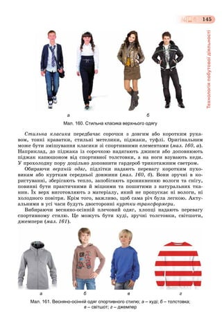 Технологіяпобутовоїдіяльності
145
а б
Мал. 160. Стильна класика верхнього одягу
Ñòèëüíà êëàñèêà ïåðåäáà÷àє ñîðî÷êè ç äîâãèì àáî êîðîòêèì ðóêà-
âîì, òîíêі êðàâàòêè, ñòèëüíі ìåòåëèêè, ïіäæàêè, òóôëі. Îðèãіíàëüíèì
ìîæå áóòè çìіøóâàííÿ êëàñèêè çі ñïîðòèâíèìè åëåìåíòàìè (ìàë. 160, à).
Íàïðèêëàä, äî ïіäæàêà іç ñîðî÷êîþ íàäÿãàþòü äæèíñè àáî äîïîâíþþòü
ïіäæàê êàïþøîíîì âіä ñïîðòèâíîї òîëñòîâêè, à íà íîãè âçóâàþòü êåäè.
Ó ïðîõîëîäíó ïîðó äîöіëüíî äîïîâíèòè ãàðäåðîá òðèêîòàæíèì ñâåòðîì.
Îáèðàþ÷è âåðõíіé îäÿã, ïіäëіòêè íàäàþòü ïåðåâàãó êîðîòêèì ïóõî-
âèêàì àáî êóðòêàì ñåðåäíüîї äîâæèíè (ìàë. 160, á). Âîíè çðó÷íі â êî-
ðèñòóâàííі, çáåðіãàþòü òåïëî, çàïîáіãàþòü ïðîíèêíåííþ âîëîãè òà ñíіãó,
ïîâèííі áóòè ïðàêòè÷íèìè é ìіöíèìè òà ïîøèòèìè ç íàòóðàëüíèõ òêà-
íèí. Їõ âåðõ âèãîòîâëÿþòü ç ìàòåðіàëó, ÿêèé íå ïðîïóñêàє íі âîëîãè, íі
õîëîäíîãî ïîâіòðÿ. Êðіì òîãî, âàæëèâî, ùîá ñàìà ðі÷ áóëà ëåãêîþ. Àêòó-
àëüíèìè â óñі ÷àñè áóäóòü äâîñòîðîííі êóðòêè-òðàíñôîðìåðè.
Âèáèðàþ÷è âåñíÿíî-îñіííіé ïëå÷îâèé îäÿã, õëîïöі íàäàþòü ïåðåâàãó
ñïîðòèâíîìó ñòèëþ. Öå ìîæóòü áóòè õóäі, çðó÷íі òîëñòîâêè, ñâіòøîòè,
äæåìïåðè (ìàë. 161).
а б в г
Мал. 161. Весняно-осінній одяг спортивного стилю; а – худі; б – толстовка;б
в – світшот; г – джемпер
 