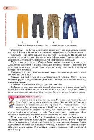 Технологіяпобутовоїдіяльності
146
а б в г
Мал. 162. Штани: а – слакси; б – спортивні;б в – карго; г – джинси
Òîëñòîâêà – öå áëóçà çі ùіëüíîãî òðèêîòàæó, ùî íàäіâàєòüñÿ ïîâåðõ
íàòіëüíîї áіëèçíè. Îñíîâíå ïðèçíà÷åííÿ öüîãî îäÿãó – çáåðіãàòè òåïëî.
Ñâіòøîò – öå ùîñü ñåðåäíє ìіæ ñâåòðîì і ñîðî÷êîþ. Íà âèãëÿä âіí
íàãàäóє ëåãêó òîëñòîâêó áåç êàïþøîíà і áëèñêàâêè. Íîñÿòü ñâіòøîòè ç
äæèíñàìè, ëåãіíñàìè òà øêіðÿíèìè ÷è ñïîðòèâíèìè øòàíàìè.
Õóäі – ñâåòð (êîôòà) ç ì’ÿêîãî áàâîâíÿíîãî òðèêîòàæó, ç êàïòóðîì.
Õàðàêòåðíі åëåìåíòè – âåëèêà íàêëàäíà êèøåíÿ ñïåðåäó і øíóðêè äëÿ
çàòÿãóâàííÿ êàïòóðà, òàêîæ îäÿã ìîæå ìàòè âåðòèêàëüíó áëèñêàâêó ïî
öåíòðó, ÿê ó êóðòêàõ.
Ñïîðòèâíîìó ñòèëþ âëàñòèâі ñëàêñè, êàðãî, ïëàùîâі ñïîðòèâíі øòàíè
àáî äæèíñè (ìàë. 162).
Ñëàêñè – øèðîêі øòàíè çі ùіëüíîї áàâîâíÿíîї òêàíèíè. Êàðãî – øòàíè
îá’єìíîї ôîðìè ç íàäëèøêîâîþ äîâæèíîþ і ñêëàäêàìè íà ïîÿñі ç íàêëàä-
íèìè êèøåíÿìè.
Óëþáëåíèì åëåìåíòîì îäÿãó ïіäëіòêіâ є äæèíñè.
Âèáèðàþ÷è îäÿã äëÿ âëàñíèõ ïîòðåá âіäïîâіäíî äî ñòèëþ, ìîäè, ñâîїõ
іíäèâіäóàëüíèõ îñîáëèâîñòåé òà âïîäîáàíü і ïіð ðîêó, ïîòðіáíî âðàõîâó-
âàòè îäíå çàãàëüíå ïðàâèëî: îäÿã ïîâèíåí áóòè çðó÷íèì і ïðàêòè÷íèì.
Іñòîðіÿ äæèíñіâ ðîçïî÷àëàñÿ, êîëè 24-ðі÷íèé åìіãðàíò ç Áàâàðії
Ëåâі Ñòðàóñ çàñíóâàâ ó Ñàí-Ôðàíöèñêî (Êàëіôîðíіÿ, ÑØÀ) ìàé-
ñòåðíþ ç ïîøèòòÿ øòàíіâ äëÿ ãіðíèêіâ òà çîëîòîøóêà÷іâ. Ïåðøі
äæèíñè Ëåâі Ñòðàóñ ïîøèâ ó 1853 ðîöі ïіñëÿ òîãî, ÿê îäèí іç çî-
ëîòîøóêà÷іâ ïîñêàðæèâñÿ éîìó, ùî çîëîòî çíàéòè çíà÷íî ëåãøå,
íіæ ïàðó ìіöíèõ òà çðó÷íèõ øòàíіâ. Âîíè íàãàäóâàëè êîìáіíåçîí і áóëè
ñêðîєíі ç êîðè÷íåâîї òêàíèíè, ïðèçíà÷åíîї äëÿ íàìåòіâ і òåíòіâ.
Õîäèòü ëåãåíäà, ùî â 1867 ðîöі êîðàáåëü, íà ÿêîìó ïåðåáóâàëà ïàðòіÿ
òêàíèíè, ÿêó çàìîâèâ Ëåâі Ñòðàóñ, ïîòðàïèâ ó øòîðì. Áî÷êè ç ôàðáîþ
«іíäèãî» ðîçáèëèñÿ, і êіëüêà ðóëîíіâ ïðîñî÷èëèñÿ ñèíüîþ ôàðáîþ. Îäíàê
ïіäïðèєìåöü íå âèêèíóâ çіïñîâàíó òêàíèíó, à ïîøèâ ç íåї øòàíè, ÿêі ðî-
çіéøëèñÿ ìîìåíòàëüíî. Òàê ìàéáóòíі äæèíñè îäåðæàëè ñâіé çíàìåíèòèé
ñèíіé êîëіð.
Äëÿ íàéäîïèòëèâіøèõ
 