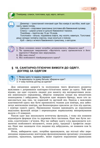 Технологіяпобутовоїдіяльності
147
§ 18. САНІТАРНО-ГІГІЄНІЧНІ ВИМОГИ ДО ОДЯГУ.
ДОГЛЯД ЗА ОДЯГОМ
Äëÿ çìіöíåííÿ çäîðîâ’ÿ òà ïîëіïøåííÿ òâîãî ôіçè÷íîãî ðîçâèòêó
âàæëèâèì є äîòðèìàííÿ ñàíіòàðíî-ãіãієíі÷íèõ âèìîã äî îäÿãó. Òîáі âæå
âіäîìî, ùî îäÿã ñëóæèòü ëþäèíі äëÿ çàõèñòó âіä íåñïðèÿòëèâèõ âïëè-
âіâ çîâíіøíüîãî ñåðåäîâèùà, îáåðіãàє ïîâåðõíþ øêіðè âіä ìåõàíі÷íèõ
ïîøêîäæåíü і çàáðóäíåíü. Êóïóþ÷è îäÿã ìîäíîãî áðåíäó, ìàëî õòî çà-
ìèñëþєòüñÿ íàä òèì, ÷è êîðèñíèé òà çðó÷íèé âіí. Îäíієþ ç âàæëèâèõ
âëàñòèâîñòåé îäÿãó ìàє áóòè ïðîíèêíіñòü òêàíèí äëÿ ïîâіòðÿ, ÿêà çàáåç-
ïå÷óє âåíòèëÿöіþ ïîâіòðÿ, ùî áåçïîñåðåäíüî ïðèëÿãàє äî òіëà ïіä îäÿãîì,
і ïîâіòðÿ ñàìîãî îäÿãó. Ïðîìîêàííÿ òêàíèí ïðèçâîäèòü äî ïîðóøåííÿ
âèäіëüíèõ ôóíêöіé øêіðè і ïåðåøêîäæàє íîðìàëüíîìó âèïàðîâóâàííþ
âîëîãè ç її ïîâåðõíі.
Òàêîæ îäÿã ìàє âèêîíóâàòè åñòåòè÷íó ôóíêöіþ, і òîìó âіí ïîâèíåí
âіäïîâіäàòè ôîðìàì òіëà òà îêðåìèì éîãî ÷àñòèíàì. Îäÿã ìàє áóòè ëåã-
êèì, åëàñòè÷íèì і ì’ÿêèì. Ïіä ÷àñ âèáîðó îäÿãó ñëіä âðàõîâóâàòè êëі-
ìàòè÷íі îñîáëèâîñòі ìіñöåâîñòі, ñåçîí ðîêó, òðàäèöії і ïðîôåñіþ ëþäè-
íè. Îäÿã ìàє çàõèùàòè òіëî ëþäèíè âіä çàáðóäíåíü, íå ïîâèíåí ñàì їõ
ìіñòèòè.
Îòîæ, âèáèðàþ÷è îäÿã, ïîòðіáíî âðàõîâóâàòè, ùî òіñíèé îäÿã ïåðå-
øêîäæàє íîðìàëüíîìó æèòòєâîìó ôóíêöіîíóâàííþ îðãàíіçìó: óñêëàäíþє
äèõàííÿ, òðàâëåííÿ, êðîâîîáіã, ìîæå ñïðèÿòè ïîðóøåííþ ïðàâèëüíèõ
Тінейджер, слакси, толстовка, худі, карго, світшот.
Джемпер – трикотажний плечовий одяг без коміра й застібок, який одя-
гають через голову.
Світшот – спортивна трикотажна толстовка або бавовняний пуловер.–
Слакси – широкі штани зі щільної бавовняної тканини.и
Тінейджер – підліток від 13 до 19 років.
Толстовка – вільна, подовжена кофта, яку носять навипуск. Толстовка
дещо нагадує чоловічу сорочку, іноді носиться з поясом.
Худі – светр з м’якого бавовняного трикотажу, з каптуром.і
1. ßêèõ îñíîâíèõ âèìîã ïîòðіáíî äîòðèìóâàòèñÿ, îáèðàþ÷è îäÿã?
2. ×è ïðàâèëüíå òâåðäæåííÿ: «Çðó÷íіñòü îäÿãó ïðîÿâëÿєòüñÿ â éîãî
âàðòîñòі»? Ïîÿñíè ñâîє ìіðêóâàííÿ.
3. Ùî òàêå ñòèëü?
4. ßêі îñîáëèâîñòі òіíåéäæåðñüêîãî îäÿãó?
1. Якому одягу ти надаєш перевагу?
2. Чи враховуєш ти думку батьків, обираючи одяг?
3. У чому полягає догляд за одягом?
 
