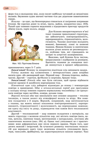 Технологіяпобутовоїдіяльності
148
ôîðì òіëà â ìîëîäøîìó âіöі, êîëè ñêåëåò íàéáіëüø ÷óòëèâèé äî ìåõàíі÷íèõ
âïëèâіâ. Çâóæåííÿ ñóäèí çíà÷íîї ÷àñòèíè òіëà äàє äîäàòêîâå íàâàíòàæåííÿ
ñåðöþ.
Áіëèçíà – öå îäÿã, ùî áåçïîñåðåäíüî ñòèêàєòüñÿ çі øêіðíèìè ïîêðèâàìè
(òіëîì). Öå ñîðî÷êè äåííі òà íі÷íі, òðóñè, ìàéêè, øêàðïåòêè (ìàë. 163).
Òàêèé îäÿã ïîâèíåí ñïðèÿòè âèäàëåííþ ç ïіäîäÿãîâîãî ïðîñòîðó ïðîäóêòіâ
îáìіíó (ãàçіâ, ïàðіâ âîëîãè, æèðó).
Äëÿ áіëèçíè âèêîðèñòîâóþòüñÿ ì’ÿêі
òîíêі òêàíèíè òðèêîòàæíîї ñòðóêòóðè,
ùî çàáåçïå÷óþòü ïîâіòðîïðîíèêíіñòü,
ïàðîïðîíèêíіñòü, ãіãðîñêîïі÷íіñòü, âîëî-
ãîєìíіñòü. Òàêèìè ÿêîñòÿìè âîëîäіþòü
âîâíÿíі, áàâîâíÿíі, ëëÿíі òà øîâêîâі
òêàíèíè. Íèæíþ áіëèçíó іç ñèíòåòè÷íèõ
âîëîêîí äіòÿì íîñèòè íå ðåêîìåíäóєòü-
ñÿ, îñîáëèâî òèì, ÿêі ñòðàæäàþòü íà
øêіðíі òà àëåðãі÷íі çàõâîðþâàííÿ.
Âàæëèâî, ùîá áіëèçíà áóëà ÷èñòîþ,
âèïðàñóâàíîþ і ïіäіáðàíîþ çà ðîçìіðîì.
Çäàòíіñòü òêàíèíè äî î÷èùåííÿ øêі-
ðè çíèæóєòüñÿ â ïðîöåñі çàáðóäíåííÿ,
ïðèïèíÿþ÷èñü ÷åðåç 5–7 äíіâ.
Çàïàì’ÿòàé! Áіëèçíó òà øêàðïåòêè ïіäëіòêàì ñëіä çìіíþâàòè ùîäíÿ.
Óëіòêó çàëåæíî âіä êëіìàòè÷íèõ і ìåòåîðîëîãі÷íèõ óìîâ ïîòðіáíî
íîñèòè îäíî- àáî äâîøàðîâèé îäÿã. Ïåðøèé øàð – áіëèçíà (ñîðî÷êà, ìàéêà,
òðóñè). Äðóãèé – ñîðî÷êè, ôóòáîëêè іç øîðòàìè, áðèäæі òîùî.
Çàïàì’ÿòàé! Ëіòíіé îäÿã ìàє áóòè ñâіòëèì, ùîá êðàùå âіäáèâàòè
ñîíÿ÷íі ïðîìåíі é çàïîáіãàòè ïåðåãðіâàííþ òіëà.
Êіìíàòíèé îäÿã ñëіä äîáèðàòè âіäïîâіäíî äî ñåçîíó і òåìïåðàòóðè
ïîâіòðÿ â ïðèìіùåííі. Îäÿã â îñіííüî-âåñíÿíèé ïåðіîä äëÿ ïðîãóëÿíîê
ó õîëîäíó ïîãîäó ïîâèíåí ñïðèÿòè íîðìàëüíîìó òåïëîîáìіíó і íå ïðîïóñ-
êàòè ïîâіòðÿ ÷åðåç çàñòіáêè, êîìіðè, ðóêàâè òîùî.
Âåðõíіé òåïëèé îäÿã ìàє âèêîíóâàòè ñâîє îñíîâíå çàâäàííÿ – òåïëîâó
іçîëÿöіþ, à òàêîæ çàõèñò âіä àòìîñôåðíîї âîëîãè òà âіòðó. Âіí ïîâè-
íåí ñêëàäàòèñÿ ç 3 øàðіâ. Âåðõíіé, ïîêðèâíèé, øàð âèãîòîâëÿєòüñÿ
ç òêàíèí, ùî ìàþòü íèçüêі ïîêàçíèêè ïîâіòðîïðîíèêíîñòі, ïàðîïðî-
íèêíîñòі, ãіãðîñêîïі÷íîñòі і âîëîãîєìíîñòі, ùî ïåðåøêîäæàє íàìîêàí-
íþ îäÿãó âіä ñíіãó òà äîùó, ïіäâèùóþ÷è òèì ñàìèì éîãî òåïëîçàõèñíі
âëàñòèâîñòі.
Äðóãèé – òåïëîçàõèñíèé – øàð ïîâèíåí ñêëàäàòèñÿ ç ìàòåðіàëіâ, ùî
ìàþòü ñòðóêòóðó ç âåëèêîþ êіëüêіñòþ ïîð, ÿêі ìіñòÿòü ïîâіòðÿ (âàòà, âà-
òèí, âàòåëіí, ñèíòåïîí òîùî), âèãîòîâëåíèõ ç íàòóðàëüíèõ, øòó÷íèõ àáî
ñèíòåòè÷íèõ âîëîêîí (ìàë. 164, à). Îäíàê òàêі óòåïëþâà÷і íå є ïðàêòè÷-
íèìè: âîíè äåôîðìóþòüñÿ âæå ïіñëÿ ïåðøîãî ïðàííÿ. Îêðіì òîãî, îäÿã
äîñèòü âàæêèé і íåçðó÷íèé. Çà ñó÷àñíîãî ðîçâèòêó òåêñòèëüíèõ òåõíîëî-
ãіé äëÿ âåðõíüîãî îäÿãó іñíóє âåëè÷åçíà êіëüêіñòü óòåïëþâà÷іâ (âàëü-
òåðì, òèíñóëåéò, ôàéáåðòåê), ùî õàðàêòåðèçóþòüñÿ íèçêîþ ïåðåâàã. Òàêі
Мал. 163. Підліткова білизна
 