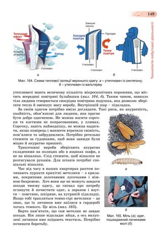 Технологіяпобутовоїдіяльності
149
а б
Мал. 164. Схема теплової ізоляції верхнього одягу: а – утеплювач із синтепону;
б – утеплювач із вальтермуб
óòåïëþâà÷і ìàþòü âåëè÷åçíó êіëüêіñòü ìіêðîñêîïі÷íèõ ïîðîæíèí, ùî ìіñ-
òÿòü âñåðåäèíі ïîâіòðÿíі áóëüáàøêè (ìàë. 164, á). Òàêèì ÷èíîì, íàâêîëî
òіëà ëþäèíè ñòâîðþєòüñÿ ñâîєðіäíà ïîâіòðÿíà ïîäóøêà, ÿêà äîçâîëÿє çáåðі-
ãàòè òåïëî é çìåíøóє ìàñó âèðîáó. Âíóòðіøíіé øàð – ïіäêëàäêà.
Çà ñâîїì îäÿãîì ïîòðіáíî âìіëî äîãëÿäàòè. Òàêі ðèñè, ÿê àêóðàòíіñòü,
îõàéíіñòü, îáîâ’ÿçêîâі äëÿ ëþäèíè, ÿêà ïðàãíå
áóòè äîáðå îäÿãíåíîþ. Íå ìîæíà íîñèòè ñîðî÷-
êè òà êîñòþìè íå ïîïðàñîâàíèìè, ó ïëÿìàõ.
Ñîðî÷êó, íàâіòü íàéìîäíіøó, íå ìîæíà íàäÿãà-
òè, ÿêùî êîìіðåöü і ìàíæåòè âòðàòèëè ñâіæіñòü,
ïîì’ÿëèñÿ òà çàáðóäíèëèñÿ. Ïîòðіáíî ðåòåëüíî
ñòåæèòè çà ґóäçèêàìè, ùîá âîíè çàâæäè áóëè
ìіöíî é àêóðàòíî ïðèøèòі.
Òðèêîòàæíі âèðîáè çáåðіãàþòü àêóðàòíî
ñêëàäåíèìè íà ïîëèöÿõ àáî â ÿùèêàõ øàôè, à
íå íà âіøàëêàõ. Ñëіä ñòåæèòè, ùîá âіøàëêè íå
ðîçòÿãóâàëè ðóêàâіâ. Äëÿ øòàíіâ ïîòðіáíі ñïå-
öіàëüíі âіøàëêè.
×àñ âіä ÷àñó â íàøèõ êâàðòèðàõ ðàïòîì ïî-
÷èíàþòü ïóðõàòè êðèõіòíі ìåòåëèêè – ç êðèëà-
ìè, ïîêðèòèìè çîëîòàâèìè ëóñî÷êàìè і íіæ-
íîþ áàõðîìîþ. Õî÷ âîíè ùå íå ìîæóòü çàâäàòè
øêîäè òâîєìó îäÿãó, öå ñèãíàë ïðî ïîòðåáó
îãëÿíóòè é ïî÷èñòèòè îäÿã, à çàðàçîì і âçóò-
òÿ – ïîâñòÿíå, øêіðÿíå, íà õóòðÿíіé ïіäêëàäöі.
ßêùî òîáі òðàïëÿòüñÿ òåìíî-ñіðі ìåòåëèêè – öå
çíàê, ùî їõ ëè÷èíêè âæå íàїëèñÿ â ãàðäåðîáі
÷îãîñü òåìíîãî. Öå ìіëü (ìàë. 165).
Âàðòî ïàì’ÿòàòè, ùî ñàì ìåòåëèê íå çàâäàє
øêîäè. Âіí ëèøå âіäêëàäàє ÿéöÿ, à îñü âèëóï-
ëåíі ëè÷èíêè âæå ïîїäàþòü òåêñòèëü. Ïîòðіáíî
ïî÷èíàòè áîðîòüáó.
а
б
Мал. 165. Міль (а); одяг,
пошкоджений личинками
молі (б)
 