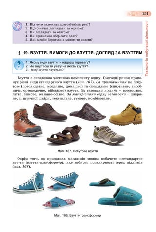 Технологіяпобутовоїдіяльності
151
§ 19. ВЗУТТЯ. ВИМОГИ ДО ВЗУТТЯ. ДОГЛЯД ЗА ВЗУТТЯМ
Âçóòòÿ є ñêëàäîâîþ ÷àñòèíîþ êîìïëåêòó îäÿãó. Ñüîãîäíі ðèíîê ïðîïî-
íóє ðіçíі âèäè ñòàíäàðòíîãî âçóòòÿ (ìàë. 167). Çà ïðèçíà÷åííÿì öå ïîáó-
òîâå (ïîâñÿêäåííå, ìîäåëüíå, äîìàøíє) òà ñïåöіàëüíå (ñïîðòèâíå, âèðîá-
íè÷å, îðòîïåäè÷íå, âіéñüêîâå) âçóòòÿ. Çà ñåçîíàìè íîñіííÿ – âñåñåçîííå,
ëіòíє, çèìîâå, âåñíÿíî-îñіííє. Çà ìàòåðіàëàìè âåðõó çàãîòîâêè – øêіðÿ-
íå, çі øòó÷íîї øêіðè, òåêñòèëüíå, ãóìîâå, êîìáіíîâàíå.
Мал. 167. Побутове взуття
Îêðіì òîãî, íà ïðèëàâêàõ ìàãàçèíіâ ìîæíà ïîáà÷èòè íåñòàíäàðòíå
âçóòòÿ (âçóòòÿ-òðàíñôîðìåð), ÿêå íàáèðàє ïîïóëÿðíîñòі ñåðåä ïіäëіòêіâ
(ìàë. 168).
Мал. 168. Взуття-трансформер
1. Âіä ÷îãî çàëåæèòü äîâãîâі÷íіñòü ðå÷і?
2. Ùî îçíà÷àє äîãëÿäàòè çà îäÿãîì?
3. ßê äîãëÿäàòè çà îäÿãîì?
4. ßê ïðàâèëüíî çáåðіãàòè îäÿã?
5. ßêі çàñîáè áîðîòüáè ç ìіëëþ òè çíàєø?
1. Якому виду взуття ти надаєш перевагу?
2. Чи звертаєш ти увагу на якість взуття?
3. Чому взуття псується?
 
