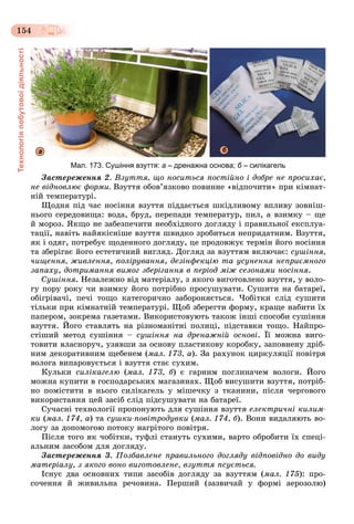 Технологіяпобутовоїдіяльності
154
Мал. 173. Сушіння взуття: а – дренажна основа; б – силікагельб
а б
Çàñòåðåæåííÿ 2. Âçóòòÿ, ùî íîñèòüñÿ ïîñòіéíî і äîáðå íå ïðîñèõàє,
íå âіäíîâëþє ôîðìè. Âçóòòÿ îáîâ’ÿçêîâî ïîâèííå «âіäïî÷èòè» ïðè êіìíàò-
íіé òåìïåðàòóðі.
Ùîäíÿ ïіä ÷àñ íîñіííÿ âçóòòÿ ïіääàєòüñÿ øêіäëèâîìó âïëèâó çîâíіø-
íüîãî ñåðåäîâèùà: âîäà, áðóä, ïåðåïàäè òåìïåðàòóð, ïèë, à âçèìêó – ùå
é ìîðîç. ßêùî íå çàáåçïå÷èòè íåîáõіäíîãî äîãëÿäó і ïðàâèëüíîї åêñïëóà-
òàöії, íàâіòü íàéÿêіñíіøå âçóòòÿ øâèäêî çðîáèòüñÿ íåïðèäàòíèì. Âçóòòÿ,
ÿê і îäÿã, ïîòðåáóє ùîäåííîãî äîãëÿäó, öå ïðîäîâæóє òåðìіí éîãî íîñіííÿ
òà çáåðіãàє éîãî åñòåòè÷íèé âèãëÿä. Äîãëÿä çà âçóòòÿì âêëþ÷àє: ñóøіííÿ,
÷èùåííÿ, æèâëåííÿ, ïîëіðóâàííÿ, äåçіíôåêöіþ òà óñóíåííÿ íåïðèєìíîãî
çàïàõó, äîòðèìàííÿ âèìîã çáåðіãàííÿ â ïåðіîä ìіæ ñåçîíàìè íîñіííÿ.
Ñóøіííÿ. Íåçàëåæíî âіä ìàòåðіàëó, ç ÿêîãî âèãîòîâëåíî âçóòòÿ, ó âîëî-
ãó ïîðó ðîêó ÷è âçèìêó éîãî ïîòðіáíî ïðîñóøóâàòè. Ñóøèòè íà áàòàðåї,
îáіãðіâà÷і, ïå÷і òîùî êàòåãîðè÷íî çàáîðîíÿєòüñÿ. ×îáіòêè ñëіä ñóøèòè
òіëüêè ïðè êіìíàòíіé òåìïåðàòóðі. Ùîá çáåðåãòè ôîðìó, êðàùå íàáèòè їõ
ïàïåðîì, çîêðåìà ãàçåòàìè. Âèêîðèñòîâóþòü òàêîæ іíøі ñïîñîáè ñóøіííÿ
âçóòòÿ. Éîãî ñòàâëÿòü íà ðіçíîìàíіòíі ïîëèöі, ïіäñòàâêè òîùî. Íàéïðî-
ñòіøèé ìåòîä ñóøіííÿ – ñóøіííÿ íà äðåíàæíіé îñíîâі. Її ìîæíà âèãî-
òîâèòè âëàñíîðó÷, óçÿâøè çà îñíîâó ïëàñòèêîâó êîðîáêó, çàïîâíåíó äðіá-
íèì äåêîðàòèâíèì ùåáåíåì (ìàë. 173, à). Çà ðàõóíîê öèðêóëÿöії ïîâіòðÿ
âîëîãà âèïàðîâóєòüñÿ і âçóòòÿ ñòàє ñóõèì.
Êóëüêè ñèëіêàãåëþ (ìàë. 173, á) є ãàðíèì ïîãëèíà÷åì âîëîãè. Éîãî
ìîæíà êóïèòè â ãîñïîäàðñüêèõ ìàãàçèíàõ. Ùîá âèñóøèòè âçóòòÿ, ïîòðіá-
íî ïîìіñòèòè â íüîãî ñèëіêàãåëü ó ìіøå÷êó ç òêàíèíè, ïіñëÿ ÷åðãîâîãî
âèêîðèñòàííÿ öåé çàñіá ñëіä ïіäñóøóâàòè íà áàòàðåї.
Ñó÷àñíі òåõíîëîãії ïðîïîíóþòü äëÿ ñóøіííÿ âçóòòÿ åëåêòðè÷íі êèëèì-
êè (ìàë. 174, à) òà ñóøêè-ïîâіòðîäóâêè (ìàë. 174, á). Âîíè âèäàëÿþòü âî-
ëîãó çà äîïîìîãîþ ïîòîêó íàãðіòîãî ïîâіòðÿ.
Ïіñëÿ òîãî ÿê ÷îáіòêè, òóôëі ñòàíóòü ñóõèìè, âàðòî îáðîáèòè їõ ñïåöі-
àëüíèì çàñîáîì äëÿ äîãëÿäó.
Çàñòåðåæåííÿ 3. Ïîçáàâëåíå ïðàâèëüíîãî äîãëÿäó âіäïîâіäíî äî âèäó
ìàòåðіàëó, ç ÿêîãî âîíî âèãîòîâëåíå, âçóòòÿ ïñóєòüñÿ.
Іñíóє äâà îñíîâíèõ òèïè çàñîáіâ äîãëÿäó çà âçóòòÿì (ìàë. 175): ïðî-
ñî÷åííÿ é æèâèëüíà ðå÷îâèíà. Ïåðøèé (çàçâè÷àé ó ôîðìі àåðîçîëþ)
 