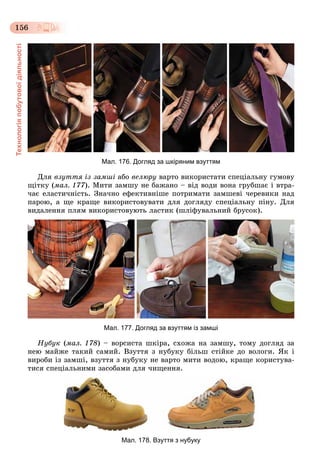 Технологіяпобутовоїдіяльності
156
Мал. 176. Догляд за шкіряним взуттям
Äëÿ âçóòòÿ іç çàìøі àáî âåëþðó âàðòî âèêîðèñòàòè ñïåöіàëüíó ãóìîâó
ùіòêó (ìàë. 177). Ìèòè çàìøó íå áàæàíî – âіä âîäè âîíà ãðóáøàє і âòðà-
÷àє åëàñòè÷íіñòü. Çíà÷íî åôåêòèâíіøå ïîòðèìàòè çàìøåâі ÷åðåâèêè íàä
ïàðîþ, à ùå êðàùå âèêîðèñòîâóâàòè äëÿ äîãëÿäó ñïåöіàëüíó ïіíó. Äëÿ
âèäàëåííÿ ïëÿì âèêîðèñòîâóþòü ëàñòèê (øëіôóâàëüíèé áðóñîê).
Мал. 177. Догляд за взуттям із замші
Íóáóê (ìàë. 178) – âîðñèñòà øêіðà, ñõîæà íà çàìøó, òîìó äîãëÿä çà
íåþ ìàéæå òàêèé ñàìèé. Âçóòòÿ ç íóáóêó áіëüø ñòіéêå äî âîëîãè. ßê і
âèðîáè іç çàìøі, âçóòòÿ ç íóáóêó íå âàðòî ìèòè âîäîþ, êðàùå êîðèñòóâà-
òèñÿ ñïåöіàëüíèìè çàñîáàìè äëÿ ÷èùåííÿ.
Мал. 178. Взуття з нубуку
 