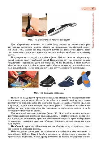 Технологіяпобутовоїдіяльності
157
Мал. 179. Використання лопаток для взуття
Äëÿ çáåðåæåííÿ ìіöíîñòі òèëüíîãî áîêó âçóòòÿ òà çàïîáіãàííÿ ðîç-
òÿãóâàííþ âçóâàòèñÿ ìîæíà òіëüêè çà äîïîìîãîþ ñïåöіàëüíîї ëîïàò-
êè (ìàë. 179). Òàêîæ íå ñëіä çíіìàòè âçóòòÿ çà äîïîìîãîþ äðóãîї íîãè,
îñêіëüêè âíàñëіäîê öüîãî ìîæå âіäіðâàòèñÿ êàáëóê, îñîáëèâî íà âóçüêîìó
âçóòòі.
Ïîïóëÿðíèìè ñüîãîäíі є êðîñіâêè (ìàë. 180, à). Àëå ÿê çáåðåãòè ÷ó-
äîâèé âèãëÿä ñâîєї óëþáëåíîї ïàðè? Áóäü-ÿêîìó âçóòòþ ïîòðіáíî äàâàòè
«âіäïî÷èòè» ïðèíàéìíі äâі÷і íà òèæäåíü. Ì’ÿêі òêàíèíè, ç ÿêèõ íàé÷àñ-
òіøå âèãîòîâëåíî êðîñіâêè, äóæå äîáðå âáèðàþòü âîëîãó, ùî âèäіëÿєòüñÿ
ïðè òåïëîîáìіíі. «Äåíü âіäïî÷èíêó» äàє âçóòòþ ïîâíіñòþ âèñîõíóòè.
а б в г
Мал. 180. Догляд за кросівками
Íіêîëè íå ñëіä ïðàòè êðîñіâêè â ïðàëüíіé ìàøèíі òà âèêîðèñòîâóâàòè
äëÿ ìèòòÿ ãàðÿ÷ó âîäó. Ìèòè їõ ïîòðіáíî â õîëîäíіé âîäі âðó÷íó, âèêî-
ðèñòîâóþ÷è ìèéíèé çàñіá àáî çâè÷àéíå ìèëî. Íå âàðòî ñóøèòè êðîñіâêè
â ñóøàðöі, àäæå âîíè ìîæóòü âòðàòèëè ôîðìó. Íåéëîíîâі êðîñіâêè ïî-
òðіáíî âèòèðàòè ÷èñòîþ âîëîãîþ òêàíèíîþ òà ïåðіîäè÷íî íàíîñèòè íà їõ
ïîâåðõíþ ñèëіêîíîâèé ñïðåé.
Äëÿ îñíîâíîї ÷àñòèíè êðîñіâîê (ìàë. 180, á) çі øêіðè ìîæíà âèêîðèñ-
òîâóâàòè âçóòòєâèé êðåì àáî ïîëіðóâàëüíèê. Ïîòðіáíî îáèðàòè êîëіð êðå-
ìó âіäïîâіäíî äî êîëüîðó êðîñіâîê àáî âèêîðèñòîâóâàòè êðåì íåéòðàëüíî-
ãî êîëüîðó. Ïðîòåðøè êðîñіâêè ì’ÿêîþ òêàíèíîþ, íà íèõ íàíîñÿòü êðåì
äëÿ âçóòòÿ.
Ïàì’ÿòàé: êðåì ïîòðіáíî íàíîñèòè íà àáñîëþòíî ñóõі êðîñіâêè, іíàê-
øå ìîæíà ïîøêîäèòè øêіðó.
Íàéñêëàäíіøå äîãëÿäàòè çà çàìøåâèìè êðîñіâêàìè àáî äåòàëÿìè іç
çàìøі (ìàë. 180, â). Áðóä і ôàðáà ïðèëèïàþòü і âáèðàþòüñÿ â çàìøó, і їõ
äóæå âàæêî âèäàëèòè. ßêùî áðóäó íåáàãàòî, òî ìîæíà ñïðîáóâàòè ïî÷èñ-
 