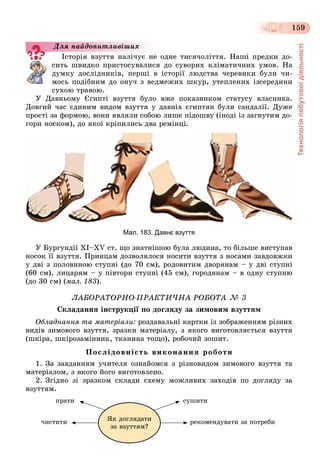 Технологіяпобутовоїдіяльності
159
Іñòîðіÿ âçóòòÿ íàëі÷óє íå îäíå òèñÿ÷îëіòòÿ. Íàøі ïðåäêè äî-
ñèòü øâèäêî ïðèñòîñóâàëèñÿ äî ñóâîðèõ êëіìàòè÷íèõ óìîâ. Íà
äóìêó äîñëіäíèêіâ, ïåðøі â іñòîðії ëþäñòâà ÷åðåâèêè áóëè ÷è-
ìîñü ïîäіáíèì äî îíó÷ ç âåäìåæèõ øêóð, óòåïëåíèõ іçñåðåäèíè
ñóõîþ òðàâîþ.
Ó Äàâíüîìó Єãèïòі âçóòòÿ áóëî âæå ïîêàçíèêîì ñòàòóñó âëàñíèêà.
Äîâãèé ÷àñ єäèíèì âèäîì âçóòòÿ ó äàâíіõ єãèïòÿí áóëè ñàíäàëії. Äóæå
ïðîñòі çà ôîðìîþ, âîíè ÿâëÿëè ñîáîþ ëèøå ïіäîøâó (іíîäі іç çàãíóòèì äî-
ãîðè íîñêîì), äî ÿêîї êðіïèëèñü äâà ðåìіíöі.
Мал. 183. Давнє взуття
Ó Áóðãóíäії XІ–XV ñò. ùî çíàòíіøîþ áóëà ëþäèíà, òî áіëüøå âèñòóïàâ
íîñîê її âçóòòÿ. Ïðèíöàì äîçâîëÿëîñÿ íîñèòè âçóòòÿ ç íîñàìè çàâäîâæêè
ó äâі ç ïîëîâèíîþ ñòóïíі (äî 70 ñì), ðîäîâèòèì äâîðÿíàì – ó äâі ñòóïíі
(60 ñì), ëèöàðÿì – ó ïіâòîðè ñòóïíі (45 ñì), ãîðîäÿíàì – â îäíó ñòóïíþ
(äî 30 ñì) (ìàë. 183).
ËÀÁÎÐÀÒÎÐÍÎ-ÏÐÀÊÒÈ×ÍÀ ÐÎÁÎÒÀ № 3
Ñêëàäàííÿ іíñòðóêöії ïî äîãëÿäó çà çèìîâèì âçóòòÿì
Îáëàäíàííÿ òà ìàòåðіàëè: ðîçäàâàëüíі êàðòêè іç çîáðàæåííÿì ðіçíèõ
âèäіâ çèìîâîãî âçóòòÿ, çðàçêè ìàòåðіàëó, ç ÿêîãî âèãîòîâëÿєòüñÿ âçóòòÿ
(øêіðà, øêіðîçàìіííèê, òêàíèíà òîùî), ðîáî÷èé çîøèò.
Ïîñëіäîâíіñòü âèêîíàííÿ ðîáîòè
1. Çà çàâäàííÿì ó÷èòåëÿ îçíàéîìñÿ ç ðіçíîâèäîì çèìîâîãî âçóòòÿ òà
ìàòåðіàëîì, ç ÿêîãî éîãî âèãîòîâëåíî.
2. Çãіäíî çі çðàçêîì ñêëàäè ñõåìó ìîæëèâèõ çàõîäіâ ïî äîãëÿäó çà
âçóòòÿì.
ïðàòè ñóøèòè
÷èñòèòè ðåêîìåíäóâàòè çà ïîòðåáèßê äîãëÿäàòè
çà âçóòòÿì?
Äëÿ íàéäîïèòëèâіøèõ
 