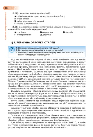Основиматеріалознавства
16
10. Ùî âèçíà÷àє âëàñòèâîñòі ñòàëåé?
À ñïіââіäíîøåííÿ ùîäî âìіñòó çàëіçà é êàðáîíó
Á óìіñò çàëіçà
Â óìіñò äîìіøîê ó їõ ñêëàäі
Ã ñïîñіá їõ îòðèìàííÿ
11. ßê íàçèâàєòüñÿ ïðîöåñ ðóéíóâàííÿ ìåòàëіâ і ñïëàâіâ óíàñëіäîê їõ
âçàєìîäії іç çîâíіøíіì ñåðåäîâèùåì?
À ñòàðіííÿ Á îêèñëåííÿ Â êîðîçіÿ
Ã âèâіòðþâàííÿ Ä äèôóçіÿ
§ 2. ТЕРМІЧНА ОБРОБКА СТАЛЕЙ
Ïіä ÷àñ âèãîòîâëåííÿ âèðîáіâ çі ñòàëі áóëî ïîìі÷åíî, ùî âіä òåìïå-
ðàòóðè íàãðіâàííÿ é óìîâ îõîëîäæåííÿ çàãîòîâêè, ñåðåäîâèùà, ó ÿêîìó
çäіéñíþєòüñÿ її òâåðäíåííÿ, òà ÷àñó, ïðîòÿãîì ÿêîãî âіäáóâàþòüñÿ öі òåõ-
íîëîãі÷íі ïðîöåñè, çàëåæàòü їõíі ìåõàíі÷íі, ôіçè÷íі, òåõíîëîãі÷íі âëàñ-
òèâîñòі. Îäíі âèðîáè ìàëè âåëèêó ïðóæíіñòü і æîðñòêіñòü, іíøі – áóëè
êðèõêèìè é òâåðäèìè. Çàëåæíî âіä öèõ âëàñòèâîñòåé âîíè ïî-ðіçíîìó
ïіääàâàëèñÿ ìåõàíі÷íіé îáðîáöі: ðіçàííþ, êóâàííþ, ïðåñóâàííþ, øòàìïó-
âàííþ. Ïðîòå ÷îìó âіäáóâàþòüñÿ òàêі çìіíè, íіõòî íå çíàâ. Ñóòíіñòü çìіí
ïîÿñíèâ ó ÕІÕ ñò. óêðàїíñüêèé іíæåíåð-ìåòàëóðã Äìèòðî Êîñòÿíòèíîâè÷
×åðíîâ. Ïðàöþþ÷è íà Îáóõіâñüêîìó çàâîäі ç âèðîáíèöòâà ñòàëüíèõ çíàðÿäü
ïðàöі, âіí óñòàíîâèâ çàëåæíіñòü âëàñòèâîñòåé ñòàëі âіä ðåæèìó òåðìі÷íîї
îáðîáêè. Ïðàêòè÷íå çàñòîñóâàííÿ öієї òåîðії âèêîðèñòîâóþòü íèíі, âè-
ïëàâëÿþ÷è ñòàëü òà âèãîòîâëÿþ÷è ç íåї ñòàëüíі âèðîáè.
Òåðìі÷íà (òåïëîâà) îáðîáêà ïîëÿãàє â òîìó, ùî ìåòàë àáî ñïëàâ íàãðі-
âàþòü äî ïåâíîї òåìïåðàòóðè (ïðè öüîìó â ìåòàëі âіäáóâàþòüñÿ ñòðóêòóð-
íі ïåðåòâîðåííÿ), âèòðèìóþòü çà çàäàíîї òåìïåðàòóðè ïåâíèé ÷àñ, à ïîòіì
ïіääàþòü øâèäêîìó àáî ïîâіëüíîìó îõîëîäæåííþ.
Òîáòî ìîæíà âèäіëèòè òðè ïîñëіäîâíі ñòàäії òåðìі÷íîї îáðîáêè: íàãðі-
âàííÿ äî ïåâíîї òåìïåðàòóðè, âèòðèìóâàííÿ çà öієї òåìïåðàòóðè òà
øâèäêå àáî ïîâіëüíå îõîëîäæåííÿ.
Çàâäÿêè òåðìі÷íіé îáðîáöі ìîæíà çáіëüøèòè òâåðäіñòü і ñòіéêіñòü ìå-
òàëó ïðîòè ñïðàöüîâóâàííÿ àáî çìåíøèòè éîãî òâåðäіñòü і ïðóæíіñòü òà
ïіäâèùèòè â’ÿçêіñòü і ïëàñòè÷íіñòü.
Çàëåæíî âіä òåìïåðàòóðè, äî ÿêîї íàãðіâàþòü ìåòàë, ÷àñó âèòðèìóâàí-
íÿ і ñïîñîáó îõîëîäæåííÿ ðîçðіçíÿþòü ÷îòèðè îñíîâíèõ âèäè òåðìі÷íîї
îáðîáêè: âіäïàë, íîðìàëіçàöіÿ, ãàðòóâàííÿ і âіäïóñêàííÿ.
Äëÿ âіäïàëó äåòàëü íàãðіâàþòü äî òåìïåðàòóðè +750…900 Ñ, à ïîòіì
ïîñòóïîâî îõîëîäæóþòü ðàçîì іç ïі÷÷þ ïðîòÿãîì áàãàòüîõ ãîäèí. Òåìïå-
ðàòóðó íàãðіâàííÿ âèçíà÷àþòü çàëåæíî âіä ìàðêè ñòàëі.
1. Які механічні властивості металів тобі відомі?
2. Від чого залежать механічні властивості металів?
3. Чи зміняться механічні властивості виробу з металу, якщо його нагріти до
певної температури та охолодити?
 