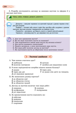 Технологіяпобутовоїдіяльності
160
3. Ðîçðîáè ïîñëіäîâíіñòü äîãëÿäó çà çèìîâèì âçóòòÿì òà îôîðìè її ó
âèãëÿäі ïàì’ÿòêè.
Тестові завдання
1. ×èì ìîæíà î÷èñòèòè îäÿã?
À ãðåáіíöåì Á ùіòêîþ
Â âîëîãîþ ãàí÷іðêîþ Ã çàñîáîì äëÿ âèäàëåííÿ ïëÿì
2. Ç ÿêîþ ïåðіîäè÷íіñòþ ïîòðіáíî ìіíÿòè íèæíþ áіëèçíó?
À ùîäíÿ Á ÷åðåç äåíü
Â ÷åðåç äâà äíі Ã íå ðіäøå íіæ äâі÷і íà òèæäåíü
Ä óñі âіäïîâіäі ïðàâèëüíі
3. ßê âèçíà÷àþòü ðîçìіð ñîðî÷êè?
À çà îáõâàòîì øèї
Á çà îáõâàòîì ñòåãîí
Â çà îáõâàòîì ãðóäåé
4. Äîãëÿä çà âçóòòÿì âêëþ÷àє òàêі âèäè ðîáіò:
À ÷èùåííÿ Á ñóøіííÿ
Â øëіôóâàííÿ Ã ïîëіðóâàííÿ
Ä óñі ïåðåëі÷åíі
5. Çà ïðèçíà÷åííÿì âçóòòÿ ïîäіëÿþòü íà:
À ïîáóòîâå
Á äîìàøíє
Â ñïåöіàëüíå
Ã ñïîðòèâíå
Замш, нубук, лофери, дезерти, реагенти.
Дезерти – замшеві черевики на креповій підошві з двома парами отво-
рів для шнурків.
Лофери – чоловічі або жіночі туфлі без застібок або шнурівки з довгими
язичком, круглим носком і перемичкою на підйомі стопи.
Реагенти – речовини, що беруть участь у певній хімічній реакції.и
Черевики – різновид взуття, що закриває ногу до кісточки.и
1. Äëÿ ÷îãî ïðèçíà÷åíå âçóòòÿ?
2. Íà ÿêі âèäè ïîäіëÿþòü âçóòòÿ çà ñåçîíàìè?
3. ×èì âіäðіçíÿþòüñÿ çèìîâі âèäè âçóòòÿ âіä âåñíÿíî-îñіííіõ?
4. ßêå âçóòòÿ íàçèâàþòü ñïåöіàëüíèì?
5. Íàçâіòü ìàòåðіàëè, ç ÿêèõ âèãîòîâëÿþòü âåðõ âçóòòÿ.
6. ßêі âèäè ðîáіò âêëþ÷àє äîãëÿä çà âçóòòÿì?
7. ßê ïіäãîòóâàòè âçóòòÿ äî çáåðіãàííÿ ïіñëÿ çàêіí÷åííÿ ñåçîíó?
 