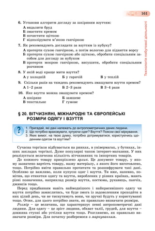 Технологіяпобутовоїдіяльності
161
6. Óñòàíîâè àëãîðèòì äîãëÿäó çà øêіðÿíèì âçóòòÿì:
À âèäàëèòè áðóä
Á çìàñòèòè êðåìîì
Â ïî÷èñòèòè ùіòêîþ
Ã âіäïîëіðóâàòè ì’ÿêîþ ãàí÷іðêîþ
7. ßê ðåêîìåíäóþòü äîãëÿäàòè çà âçóòòÿì іç íóáóêó?
À ïðîòåðòè ñóõîþ ãàí÷іðêîþ, à ïîòіì âîëîãîþ äëÿ ïіäíÿòòÿ âîðñó
Á ïðîòåðòè ñóõîþ ãàí÷іðêîþ àáî ùіòêîþ, îáðîáèòè ñïåöіàëüíèì çà-
ñîáîì äëÿ äîãëÿäó çà íóáóêîì
Â ïðîòåðòè ìîêðîþ ãàí÷іðêîþ, âèñóøèòè, îáðîáèòè ñïåöіàëüíèì
ðîç÷èíîì
8. Ó ÿêіé âîäі êðàùå ìèòè âçóòòÿ?
À ó õîëîäíіé Á ó ãàðÿ÷іé Â ó òåïëіé
9. Ñêіëüêè ðàçіâ íà òèæäåíü ðåêîìåíäóþòü çìàùóâàòè âçóòòÿ êðåìîì?
À 1–2 ðàçè Á 2–3 ðàçè Â 3–4 ðàçè
10. ßêå âçóòòÿ ìîæíà çìàùóâàòè êðåìîì?
À øêіðÿíå Á çàìøåâå
Â òåêñòèëüíå Ã ãóìîâå
§ 20. ВІТЧИЗНЯНІ, МІЖНАРОДНІ ТА ЄВРОПЕЙСЬКІ
РОЗМІРИ ОДЯГУ І ВЗУТТЯ
Ñó÷àñíà òîðãіâëÿ âіäáóâàєòüñÿ íà ðèíêàõ, â óíіâåðìàãàõ, ó áóòèêàõ, іí-
øèõ çàêëàäàõ òîðãіâëі. Äóæå ïîïóëÿðíі òàêîæ іíòåðíåò-ìàãàçèíè. Ó íèõ
ðåàëіçóєòüñÿ âåëè÷åçíà êіëüêіñòü âіò÷èçíÿíèõ òà іìïîðòíèõ òîâàðіâ.
Äî êîæíîãî òîâàðó ïðèêðіïëåíî ÿðëèê. Öå äîêóìåíò òîâàðó, ó ÿêî-
ìó çàçíà÷åíî âàðòіñòü òîâàðó, íàçâó ìàòåðіàëó, ç ÿêîãî éîãî âèãîòîâëåíî,
òîùî. Ïîòðіáíî âìіòè ïðàâèëüíî ïðî÷èòàòè òà ðîçøèôðóâàòè òàêі äàíі.
Îñîáëèâî öå âàæëèâî, êîëè êóïóєø îäÿã і âçóòòÿ. Òè âæå, íàïåâíî, ïî-
ìіòèâ, ùî åòèêåòêè îäÿãó òà âçóòòÿ, âèðîáëåíèõ ó ðіçíèõ êðàїíàõ, ìàþòü
ðіçíі ïîçíà÷åííÿ, íàïðèêëàä ðîçìіð âçóòòÿ, êîñòþìà, ðóêàâèöü, ïàí÷іõ,
äæèíñіâ òîùî.
Ïåðåä ïðèäáàííÿì íàâіòü íàéìîäíіøîãî і íàéêðàñèâіøîãî îäÿãó ÷è
âçóòòÿ ïîòðіáíî çàìèñëèòèñü, ÷è áóäå çìîãà іç çàäîâîëåííÿì ïðîõîäèòè â
íèõ öіëèé äåíü, ÷è íå òèñíóòèìóòü âîíè, ÷è çðó÷íі áóäóòü ó êîðèñòóâàííі
òîùî. Îòæå, äëÿ öüîãî ïîòðіáíî çíàòè, ÿê ïðàâèëüíî âèçíà÷àòè ðîçìіðè.
Ðîçìіð – öå âåëè÷èíà, ùî õàðàêòåðèçóє ïåâíі àíòðîïîìåòðè÷íі äàíі
ëþäèíè. Äëÿ îäÿãó – öå çðіñò ëþäèíè, îáõâàò òàëії, ãðóäåé, äëÿ âçóòòÿ –
äîâæèíà ñòóïíі àáî óñòіëêè âçóòòÿ òîùî. Ðîçãëÿíåìî, ÿê ïðàâèëüíî âè-
çíà÷àòè ðîçìіðè. Äëÿ ïî÷àòêó ðîçáåðåìîñÿ ç ìàðêóâàííÿì.
1. Пригадай, які дані належать до антропометричних даних людини.
2. Що потрібно враховувати, купуючи одяг? Взуття? Поясни свої міркування.
3. Яких вимог, на твою думку, потрібно дотримуватися, користуючись що-
денним одягом та взуттям?
 