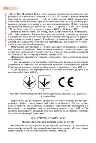 Технологіяпобутовоїдіяльності
164
164 ñì. Âіä 44 âіäíіìè 16 (öå ÷èñëî çàâæäè çàëèøàєòüñÿ íåçìіííèì і âè-
ðàõîâóєòüñÿ ç áóäü-ÿêîãî ðîçìіðó). 44 – 16 = 28. Çíà÷èòü, ïåðøå çíà÷åííÿ
ìàðêóâàííÿ ìè âèçíà÷èëè – òîáі ïîòðіáíі äæèíñè W28. Çàëèøèëîñÿ
âèçíà÷èòè äðóãå çíà÷åííÿ. Äëÿ òîãî ùîá âèçíà÷èòè, íà ÿêó äîâæèíó ðîç-
ðàõîâàíі äæèíñè, ñëіä çàïàì’ÿòàòè òàêå ñïіââіäíîøåííÿ: 30 (äðóãà öèôðà
íà ÿðëè÷êó) âіäïîâіäàє çðîñòó 164 ñì; 31 – çðîñòó 170 ñì; 32 – çðîñòó
176 ñì. Îòæå, òîáі ñëіä êóïóâàòè äæèíñè W28  L30 (ìàë. 185).
Ïîòðіáíî òàêîæ çíàòè, ùî òîâàð, ÿêèé êóïóє ñïîæèâà÷, ñåðòèôіêîâà-
íèé, òîáòî ãàðàíòóє áåçïåêó éîãî âèêîðèñòàííÿ é äîçâîëÿє âñòàíîâèòè
âіäïîâіäíіñòü éîãî ÿêîñòі îáîâ’ÿçêîâèì âèìîãàì ìіæíàðîäíèõ òà äåðæàâ-
íèõ ñòàíäàðòіâ, íîðì і ïðàâèë. Ðåàëіçàöіÿ òà âèêîðèñòàííÿ òîâàðіâ (ïðî-
äóêöії), ùî ïіäëÿãàþòü îáîâ’ÿçêîâіé ñåðòèôіêàöії, áåç íàÿâíîñòі ñåðòèôі-
êàòіâ âіäïîâіäíîñòі çàáîðîíÿєòüñÿ.
Îáîâ’ÿçêîâà ñåðòèôіêàöіÿ â Óêðàїíі ïðîâîäèòüñÿ âèêëþ÷íî â äåðæàâ-
íіé ñèñòåìі ñåðòèôіêàöії. Âîíà âêëþ÷àє ïåðåâіðêó òà âèïðîáóâàííÿ ïðî-
äóêöії äëÿ âèçíà÷åííÿ її õàðàêòåðèñòèê, à òàêîæ ïîäàëüøèé äåðæàâíèé
òåõíі÷íèé íàãëÿä çà ñåðòèôіêîâàíîþ ïðîäóêöієþ.
Äåðæàâíèì ñòàíäàðòîì Óêðàїíè âñòàíîâëåíî òàêі çîáðàæåííÿ çíàêà
âіäïîâіäíîñòі:
– äëÿ ïðîäóêöії, ÿêà âіäïîâіäàє îáîâ’ÿçêîâèì âèìîãàì íîðìàòèâíèõ
äîêóìåíòіâ òà âèìîãàì, ùî ïåðåäáà÷åíі ÷èííèìè çàêîíîäàâ÷èìè àêòàìè
Óêðàїíè, çà ÿêèìè âñòàíîâëåíî îáîâ’ÿçêîâó ñåðòèôіêàöіþ (ìàë. 186, à);
– äëÿ ïðîäóêöії, ÿêà ñåðòèôіêîâàíà ç іíіöіàòèâè âèðîáíèêà (äîáðîâіëüíà
ñåðòèôіêàöіÿ) (ìàë. 186, á).
а б в
Мал. 186. Знаки відповідності обов’язкової сертифікації продукції: а, б – українські;б
в – європейські
Âèðîáíèêè, ùî ðîçìіùóþòü ïðîäóêöіþ íà âíóòðіøíüîìó ðèíêó Єâðî-
ïåéñüêîãî Ñîþçó, òàêîæ ìàþòü ñâіé çíàê âіäïîâіäíîñòі. Âіí äàє ñïîæè-
âà÷ó çðîçóìіòè, ùî ïðîäóêöіÿ âіäïîâіäàє єâðîïåéñüêèì ñòàíäàðòàì і є
áåçïå÷íîþ і ùî âèðîáíèê íåñå çà íåї âіäïîâіäàëüíіñòü (ìàë. 186, â). Öå
ãàðàíòіÿ âіäïîâіäíîñòі ïðîäóêöії âèìîãàì áåçïåêè òà åêîëîãі÷íîї ÷èñòîòè,
ùî äіþòü íà òåðèòîðії Єâðîñîþçó.
ÏÐÀÊÒÈ×ÍÀ ÐÎÁÎÒÀ № 12
Âèçíà÷åííÿ âëàñíèõ ðîçìіðіâ îäÿãó òà âçóòòÿ
Îáëàäíàííÿ òà ìàòåðіàëè: ìіðíà ñòðі÷êà, âèñîòîìіð (çà íàÿâíîñòі â
íàâ÷àëüíîìó çàêëàäі), äâà àðêóøі êðåñëÿðñüêîãî ïàïåðó àáî äâà ðîçãîð-
íóòèõ àðêóøі ç ó÷íіâñüêîãî çîøèòà, îëіâåöü, ëіíіéêà.
 